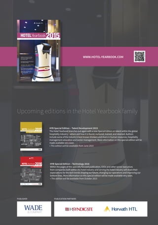 PUBLISHER PUBLICATION PARTNERS
TM
TM
Experts on next year’s trends,
and the even bigger picture:
our world in 2025
Vivek Badrinath discusses Accor’s
new digital strategy
50 exclusive mini country reports,
provided by Horwath HTL
The changing hotel investment
landscape in 2015 and beyond
Dubai: back from the brink
and roaring ahead
2015HOTELYearbook
FORESIGHT AND INNOVATION IN THE GLOBAL HOTEL INDUSTRY
www.hotel-yearbook.com
This e-publication may be ordered online
€ 19.50
Upcoming editions in the Hotel Yearbook family
HYB Special Edition – Talent Development 2015
The Hotel Yearbook branches out again with a new Special Edition on talent within the global
hospitality industry – where and how it is found, nurtured, trained, and retained. Authors
include some of the industry’s best known thinkers and doers in human resources, hospitality
management education and senior management. More information on this special edition will be
made available very soon.
• This edition will be available from June 2015
HYB Special Edition – Technology 2016
Within the pages of this specially focused publication, CEOs and other senior executives
from companies both within the hotel industry and serving the hotel industry will share their
expectations for the tech trends shaping our future, changing our operations and improving our
bottom lines. More information on this special edition will be made available very soon.
• This edition will be available from October 2015
TECHNOLOGYSPECIAL
EDITION ON
SAAS
FORESIGHT AND INNOVATION IN THE GLOBAL HOTEL INDUSTRY
2016HOTELYearbook
www.hotel-yearbook.com
This e-publication may be ordered online | € 14.50 ISBN 978-2-9700896-3-6
THE FUTURE CIO
FUTUREOFTV
CHANNELMANAGEMENT
CLOUD3.0
HOWTOPITCH
CMS
ROBOTICS
TCO
PTT
DO HIGH-SPEEDINTERNET
SOCIALCAPABILITIES
BUSINESSINTELLIGENCE
KEYPERFORMANCEINDICATORS
SERVICE MANAGEMENT
SERVICEMANAGEMENT
TRENDSININTEGRATION
GUESTEXPERIENCE
UPSELLING
TECHROI
BYOD
GHACP
DON’T
WEARABLETECH
DISTRIBUTION
WIFI
TALENT DEVELOPMENTSPECIAL
EDITION ON
SAAS
FORESIGHT AND INNOVATION IN THE GLOBAL HOTEL INDUSTRY
2015HOTELYearbook
www.hotel-yearbook.com
This e-publication may be ordered online | € 14.50 ISBN 978-2-9700896-3-6
MANAGEMENTTRAINING
CLOUD3.0
HOWTOPITCH
COMPETENCY
RECRUITMENT
PTT
DO
THEWARFORTALENT
SUSTAINABLETALENTPOOL
EMPLOYEESELECTION
HUMANRESOURCES
HUMANCAPITAL
MOTIVATION
TALENTNURTURING
CORPORATEASSET
EMPLOYEETURNOVER
SERVICE MANAGEMENT
SERVICEMANAGEMENT
EMPLOYEESELECTION
GUESTEXPERIENCE
EMPLOYEEEXCHANGE MBA
DON’T
COMPENSATION
EDUCATION
WWW.HOTEL-YEARBOOK.COM
 