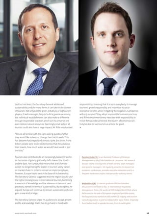 Last but not least, the Secretary-General addressed
sustainability and the many forms it can take in the context
of tourism. Not only can the green initiatives of big tourism
players, if well-managed, help to build a greener economy,
but individual establishments can also make a difference
through responsible practices which aim to preserve and
even restore natural resources. Seemingly small acts of all
tourists could also have a large impact, Mr. Rifai emphasized:
“We are all familiar with the signs asking guests whether
they would like to keep or change their bath towels. This
has become hackneyed and almost a joke. But think: if one
billion people were to decide tomorrow that they do keep
their towels, how much water we would have saved in just
one day.”
Tourism also contributes to an increasingly balanced world,
as the center of gravity gradually shifts toward the South
and the East. For Europe, this means that it will have to
accept no longer being the leader in tourism solely based
on market share. In order to remain an important player,
however, Europe has to switch the base of its leadership.
The Secretary-General suggested that the region should take
the higher moral ground in international tourism, becoming
a reservoir of knowledge and the reference in terms of best
practices, namely in terms of sustainability. By doing this, he
argued, Europe will continue to remain sustainable and even
gain a new kind of edge.
The Secretary-General urged his audience to accept growth
and to acknowledge that it has to go hand in hand with
responsibility, stressing that it is up to everybody to manage
tourism’s growth responsibly and maximize its socio-
economic benefits while mitigating the negatives. Companies
will only survive if they adopt responsible business practices
and if they implement every new idea with responsibility in
mind. If this can be achieved, the leaders of tomorrow will
truly be able to use tourism as a force for good.
■
Demian Hodari (L) is an Assistant Professor of Strategic
Management at the Ecole hôtelière de Lausanne. His research
focuses on the evolving roles of hotel owners, asset managers
and general managers. He regularly presents his research at
academic conferences, provides executive education and is a
frequent moderator and/or chairperson for industry events.
Adrian Ruch (R) is a recent graduate of Ecole hôtelière
de Lausanne and holds a BSc. in International Hospitality
Management (hons.) He works at HVS Hodges Ward Elliott where
he focuses on the sale of European single and portfolio assets,
having previously worked at UBS and PwC’s lodging and tourism
consulting practice as well as independent Swiss hotels. Originally
from Switzerland, he speaks German, French and English.
13www.hotel-yearbook.com
 