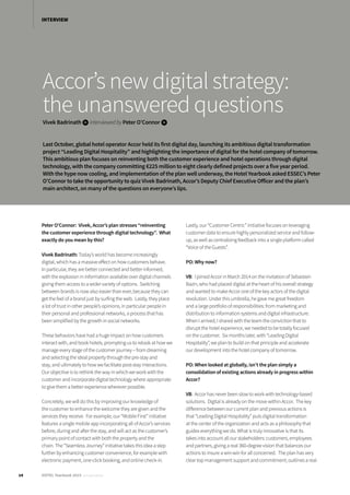 Accor’s new digital strategy:
the unanswered questions
Vivek Badrinath iinterviewedbyPeter O’Connor i
Last October, global hotel operator Accor held its first digital day, launching its ambitious digital transformation
project “Leading Digital Hospitality” and highlighting the importance of digital for the hotel company of tomorrow.
This ambitious plan focuses on reinventing both the customer experience and hotel operations through digital
technology, with the company committing €225 million to eight clearly defined projects over a five year period.
With the hype now cooling, and implementation of the plan well underway, the Hotel Yearbook asked ESSEC’s Peter
O’Connor to take the opportunity to quiz Vivek Badrinath, Accor’s Deputy Chief Executive Officer and the plan’s
main architect, on many of the questions on everyone’s lips.
Peter O’Connor: Vivek, Accor’s plan stresses “reinventing
the customer experience through digital technology”. What
exactly do you mean by this?
Vivek Badrinath: Today’s world has become increasingly
digital, which has a massive effect on how customers behave.
In particular, they are better connected and better informed,
with the explosion in information available over digital channels
giving them access to a wider variety of options. Switching
between brands is now also easier than ever, because they can
get the feel of a brand just by surfing the web. Lastly, they place
a lot of trust in other people’s opinions, in particular people in
their personal and professional networks, a process that has
been simplified by the growth in social networks.
These behaviors have had a huge impact on how customers
interact with, and book hotels, prompting us to relook at how we
manage every stage of the customer journey – from dreaming
and selecting the ideal property through the pre-stay and
stay, and ultimately to how we facilitate post-stay interactions.
Our objective is to rethink the way in which we work with the
customer and incorporate digital technology where appropriate
to give them a better experience wherever possible.
Concretely, we will do this by improving our knowledge of
the customer to enhance the welcome they are given and the
services they receive. For example, our “Mobile First” initiative
features a single mobile app incorporating all of Accor’s services
before, during and after the stay, and will act as the customer’s
primary point of contact with both the property and the
chain. The “Seamless Journey” initiative takes this idea a step
further by enhancing customer convenience, for example with
electronic payment, one-click booking, and online check-in.
Lastly, our “Customer Centric” initiative focuses on leveraging
customer data to ensure highly personalized service and follow-
up, as well as centralizing feedback into a single platform called
“Voice of the Guests”.
PO: Why now?
VB: I joined Accor in March 2014 on the invitation of Sebastien
Bazin, who had placed digital at the heart of his overall strategy
and wanted to make Accor one of the key actors of the digital
revolution. Under this umbrella, he gave me great freedom
and a large portfolio of responsibilities: from marketing and
distribution to information systems and digital infrastructure.
When I arrived, I shared with the team the conviction that to
disrupt the hotel experience, we needed to be totally focused
on the customer. Six months later, with “Leading Digital
Hospitality”, we plan to build on that principle and accelerate
our development into the hotel company of tomorrow.
PO: When looked at globally, isn’t the plan simply a
consolidation of existing actions already in progress within
Accor?
VB: Accor has never been slow to work with technology-based
solutions. Digital is already on the move within Accor. The key
difference between our current plan and previous actions is
that “Leading Digital Hospitality” puts digital transformation
at the center of the organization and acts as a philosophy that
guides everything we do. What is truly innovative is that its
takes into account all our stakeholders: customers, employees
and partners, giving a real 360-degree vision that balances our
actions to insure a win-win for all concerned. The plan has very
clear top management support and commitment; outlines a real
14 HOTEL Yearbook 2015 annual edition
INTERVIEW
 