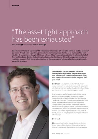 Demian Hodari: Saar, you are now in charge of a
relatively small, regional hotel company. How do you
think firms like yours can best compete with the larger,
more established multi-national hotel companies in the
years ahead?
Saar Sharon: I actually think small and medium size
companies have never had a better opportunity to compete
with the large internationals than they do in this day and age,
and that will be the case in the coming years as well.
Small companies need to be particularly adept at paying
attention to market trends and competitors’ strategic
decisions in order to best understand their own potential
competitive advantages. Smaller companies are likely more
nimble and have a better chance to react to important
changes affecting their business. For example, the main
influences I see today are the Internet, consumers’ increasing
concern for value, a focus on operations, and product design.
These all have a major impact on the value and power of
brands, and we are trying to proactively compete on these in
a few key ways.
DH: How so?
SS: Leonardo Hotels took a strategic decision to develop
its own brand and distribution and revenue management
systems. If you own your distribution system, manage your
“The asset light approach
has been exhausted”Saar Sharon iinterviewed by Demian Hodari i
Saar Sharon is the newly appointed CEO of Leonardo Hotels in the UK, where his brief is to lead the company’s
expansion through asset acquisition, joint ventures and leasing across the UK. As an alumnus of the Ecole
hôtelière de Lausanne, we thought it fitting to ask one of Saar’s old professors to interview him on behalf of
The Hotel Yearbook. Demian Hodari, the school’s expert on hotel ownership and management structures,
rose to the occasion. Their conversation touched on the advantages of being small and emerging trends in
ownership structure.
HOTEL Yearbook 2015 annual edition
INTERVIEW
 