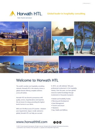 | Advertisement |
www.horwathhtl.com
The world’s number one hospitality consulting
network, Horwath HTL is the industry choice; a
global network offering complete solutions
across all markets.
Horwath HTL has become synonymous with
quality, service, impartial advice and expertise.
We are known for always providing the highest
level of service to our clients.
With over 50 offices across 39 countries - whatever
your requirements, large or small, national or
global, Horwath HTL can help you succeed.
In 2015, we will celebrate 100 years
professional involvement in the hospitality
industy. Over the years, we have gained
extensive market knowledge through
involvement in thousands of projects:
• Market and Feasilbility Studies
• Planning and Development
• Asset Management
• Tourism and Leisure
• Valuations
• Spa, Health and Wellness
© 2015 Crowe Horwath International. All rights reserved. Horwath refers to Horwath International Association,
Welcome to Horwath HTL
Hotel, Tourism and Leisure
TM
Global leader in hospitality consulting
www.horwathhtl.com
The world’s number one hospitality consulting
network, Horwath HTL is the industry choice; a
global network offering complete solutions
across all markets.
Horwath HTL has become synonymous with
quality, service, impartial advice and expertise.
We are known for always providing the highest
level of service to our clients.
With over 50 offices across 39 countries - whatever
your requirements, large or small, national or
global, Horwath HTL can help you succeed.
In 2015, we will celebrate 100 years
professional involvement in the hospitality
industy. Over the years, we have gained
extensive market knowledge through
involvement in thousands of projects:
• Market and Feasilbility Studies
• Planning and Development
• Asset Management
• Tourism and Leisure
• Valuations
• Spa, Health and Wellness
© 2015 Crowe Horwath International. All rights reserved. Horwath refers to Horwath International Association,
a SwissVerein. Each member of the association is a separate and independent legal entity.
Welcome to Horwath HTL
Hotel, Tourism and Leisure
TM
Global leader in hospitality consulting
HorwathHTL HIFI 2013 AD AW:Layout 1 13/11/13 09:19 Page 1
 
