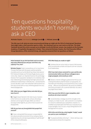 Ten questions hospitality
students wouldn’t normally
ask a CEO
Nicholas Clayton interviewed by Ashleigh Carroll iand Michael Jansen i
The title says it all: what are some unconventional things we might ask the CEO of a hotel group? Questions
that might make a chief executive squirm a little. Not wanting to put our own necks on the line, The Hotel
Yearbook farmed this article concept out to Ashleigh Carroll and Michael Jansen, two students at the Emirates
Academy of Hospitality Management in Dubai. They contacted Nicholas Clayton, the Chief Executive Officer,
Group Operations, of the Jumeirah Group, who gamely answered their ten questions as follows.
Hotel Yearbook: Do you feel that Dubai and its eccentric
ways have influenced you and your work life in any
capacity? If so, how?
Nicholas Clayton: Dubai is extraordinary on so many fronts.
The pace that flows with the season and the wonderful
city-wide events such as the World Cup, Dubai International
Film Festival, Art Dubai and The Dubai Rugby Sevens, just to
name a few. Dubai is an important brand on the world stage.
However, from a population standpoint, it’s a relatively small
town. Networking and developing meaningful personal and
professional relationships is relatively easy – and essential for
success. My wife Liz and I have really been able to branch out
here and connect with so many interesting people from very
diverse backgrounds.
HYB: What was your biggest failure and what did you
learn from it?
NC: Biggest lesson learned in life: listen to your intuition.
Initial instincts are usually correct, and you should pay
attention and not ignore the signs. When you hold on
too long to what might be, you will on most occasions be
disappointed.
HYB: Do you have any strong beliefs that people find
unusual?
NC: I have a strong belief that everyone is responsible for
the culture and work environment of our company. Senior
leadership have the ultimate responsibility to “walk the talk”
of the company’s philosophy.
HYB: What keeps you awake at night?
NC: Initiatives that are not on track, or issues in the business
which are extremely complex and require a win-win outcome
for all stakeholders.
HYB: If you had to leave Jumeirah for a year and the only
communication before you left your colleagues was a
single paragraph, what would you write?
NC: Dearest Jumeirah colleagues, please know that you are
creating extraordinary experiences for our loyal guests. You
have been part of building a luxury brand that is only 17 years
young…. What an accomplishment! Be proud, be confident,
and continue to excel in the Jumeirah Hallmarks. You have a
very bright future indeed.
HYB: If you were the CEO of a major competitor, what
would you do to beat Jumeirah?
NC: I would develop a strategy around the strengths of the
company, no matter my role – with Jumeirah or a competitor.
It is critical to understand your competition, however, in a
crowded luxury hotel space and hence you must play to your
unique strengths. Focus on your unique selling features and
leverage them for success.
HYB: At the end of the day, what tangible “trophy” would
you want on your mantlepiece?
NC: “Husband and Father of the Year”… I think I still have a lot
of work to do to achieve this recognition.
22 HOTEL Yearbook 2015 annual edition
INTERVIEW
 