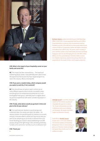 HYB: What is the impact of your hospitality career on your
family and social life?
NC: The impact has been extraordinary.... The travel and
interesting places visited. I have definitely been able to have
life experiences that would only have happened given my
role in the industry. What a charmed life!
HYB: If you were a student today, which company would
you aspire to work for, if not Jumeirah?
NC: One should leave all options open, as there are so
many different opportunities to build a successful career:
everything from an entrepreneurial enterprise to a multi-
brand global hotel group. I definitely have no regrets about
my previous experiences with what I consider top players in
the industry.
HYB: Finally, what advice would you go back in time and
give to the 20-year-old you?
NC: First and foremost: develop a sound savings and
investment plan, the sooner one starts, the better – for
obvious reasons. Do everything with an intention to succeed,
and put in the extra effort to stand out! Stay true to who you
want to be: everything you do builds or distracts from your
brand! Building your brand is about establishing trust with
people, doing all the right things in life, and being extremely
humble at the same time. Humility is such an attractive trait!
HYB: Thank you!	
■
Nicholas Clayton joined Jumeirah Group as Chief Operating
Officer in April 2012. He was appointed Chief Executive Officer,
Group Operations, in February 2014. He previously acted as
President and later CEO of the Viceroy Hotel Group where he led
a team of 3,500 in 15 properties to deliver the highest standards
of excellence from 2006 to 2012. His earlier career included 14
years with Ritz-Carlton in the United States, Australia and finally
Singapore, where he was Managing Director of the Ritz-Carlton
Millenia. He then joined Mandarin Oriental in 2001 as Senior
Vice President Operations, based in Hong Kong, where he was
responsible for the group’s 18 Asian and European properties.
South African Michael Jansen,
20 years old, is a first-year student at
The Emirates Academy of Hospitality
Management. Born in Johannesburg, he
grew up in Tanzania, Sudan and Egypt,
and speaks fluent Arabic and French in
addition to English.
Ashleigh Carroll is currently a first-year
student at The Emirates Academy of
Hospitality Management in Dubai.
The 18-year-old Australian was born
in Melbourne and raised in Beijing
and Shanghai. She speaks and writes
English and Mandarin fluently.
23www.hotel-yearbook.com
 