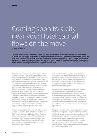 Life used to be relatively easy in the hotel investment space.
The players were well known, and there would always be a
certain predictability as to who would be the likely buyers for
a hotel asset put up for sale. Similarly, capital didn’t travel
much. In a transparent and well organized market such as the
USA, major hotels would generally pass from one domestic
player to another. Perhaps this relates to the fact that hotels
were an unusual asset class. Buyers would acquire an
operating business, not a passive real estate investment,
whereby one awaits collecting rent. With an operating
business comes cash flow volatility, and specialist knowledge
is required to optimize return on investment. Perhaps not
everyone’s cup of tea, and thus naturally limiting the number
of participants, as well as the attractiveness of overseas
investments due to the many additional pitfalls (local market
knowledge, tax and legal considerations, restrictions on
foreign ownership, repatriating capital, and so forth).
There are always exceptions of course, such as the Japanese
splurge in Hawaii in the 1980s, or the trophy asset race by
Middle Eastern capital some 20-odd years later. There were
also the sovereign wealth funds with their undisclosed
overseas purchases. Hotel companies nonetheless have
crossed borders frequently, commencing as early as the
1950s, although over the past 10 to 15 years, they have
predominantly been net sellers.
Fast forward to 2014/15. The picture has morphed into
something resembling a work by Jackson Pollock. Capital is
flowing freely between continents and countries, and more
often than not, the identity of a successful buyer remains
something of a mystery until bids are due. Not only assets
are traded, but also hotel companies, on the premise of
everlasting growth opportunities.
The hotel industry is growing ever more rapidly, it seems.
More people travel, and to destinations further afield.
However, the growing middle class in emerging markets is
the real temptation. With China alone accounting for some
200 million outbound travelers by the year 2020, the future
of hotels globally has become big business, and accepted as
a mainstream investment. Perhaps it comes as no surprise
then that hotel assets, and companies, have become objects
of global desire.
This is great news for the industry, but perhaps not so great news
for companies having made a living from hotel investments. Not
only is it challenging to invest across continents, but increasingly
also in investors’ own back yard. Investors from China, Hong
Kong, Singapore, Malaysia, and even Korea and Japan are
quickly emerging on the global hotel scene. These investors
keep a tight grip on their home markets, making foreign
investment difficult, but also pay significant premiums for assets
both at home and around the world.
Coming soon to a city
near you: Hotel capital
flows on the moveby Gisle Sarheim i
Life (or at least business) is all about supply and demand. Over time, supply and demand may both change –
as well as the way supply beats a path to the place where it is in demand. The same goes for capital, one of the
most basic “supplies” in the hotel industry. In the future, how will the supply of capital change, and how will
it find its way to the hotel projects where it is required? Gisle Sarheim of Hilton Worldwide has identified five
trends that are affecting the flow of this very fundamental stuff.
24 HOTEL Yearbook 2015 annual edition
CAPITAL
 