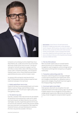 Companies such as Anbang, Sunshine, Bright Ruby, Fosun,
Dalian Wanda, UOL, Fu Wah and so forth may not have been
well known outside of their home countries – but they are
making their mark with transactions ranging in size from
100 million to nearly 2 billion dollars. With these purchases
comes a shift in investment philosophy – that of long-term
holding of assets, and an inherent belief that well located
assets will become scarcer, and thus increase in value.
So looking at 2015 and beyond, what does the future
hold? The following five trends are likely to shape the hotel
investment landscape in the near future:
1. Global capital flows: here to stay
Capital will see fewer boundaries going forward, and investor
interest in premium foreign assets will likely increase,
particularly from Asia. This will result in tighter yields across
many gateway markets.
2. The death of cap rates
Cap rates, a valuation metric that examines the ratio between
net operating income produced by an asset and its capital
cost (cost to acquire), are likely to become more and more
meaningless. Cap rates are generally applied to the first year
of income for the investment, and thus they primarily validate
price versus short-term income generation. With longer-term
investment horizons, and asset redevelopment scenarios,
this metric may prove less valuable in the future.
3. The rise of the advisors
With cross-border capital comes an increased need for
advisory services such as market analysis, investment
management, asset management, and tax and legal services.
These advisors will bring further transparency to the global
market place.
4. Transaction underwriting under fire
Transaction underwriting will be increasingly challenged
in producing winning bids for prime opportunities. Short-
term strategies of buy/hold/sell (i.e. playing the cycles), or
opportunistic strategies of buy/fix/sell may not win against
the emerging strategy of buy/hold/hold.
5. From Asset Light to Asset Right
Hotel operators, faced with new competition from well-
capitalized entrants to the hotel company jungle, may decide
to deploy capital to secure management of prime assets or
strategic growth opportunities. M&A activity will likely be here
to stay, as hotel management companies battle for growth.
■
Gisle Sarheim is Senior Director, FIA | Real Estate & Asset
Management, Middle East & Asia Pacific at Hilton Worldwide,
based in Singapore. With his previous roles, based in London and
New York, he has covered most of the world’s hotel investment
markets around the globe, as well as emerging hotel markets
across Africa, Middle East and the Asia Pacific region. Gisle also
serves on the Board of Directors of the Hospitality Asset Managers
Association (HAMA) Asia Pacific.
25www.hotel-yearbook.com
 