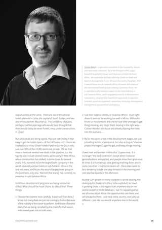 opportunities all the same. There are two international
hotels planned in Juba, the capital of South Sudan, and two
also in Nouakchott (Mauritania). The unlikeliest of places,
perhaps, but five years ago who would have thought that
there would today be seven hotels, most under construction,
in Libya?
But while deals are being signed, they are not finding it that
easy to get the hotels open – of the 142 hotels in 33 countries
tracked by us in our Chain Hotels Pipeline Survey 2014, only
just over 50% of the 23,300 rooms are on-site. OK, so that
means there are several new deals in the pipeline, but the
figures also include several hotels, particularly in West Africa,
where construction has stalled, in some cases for several
years. IHG, reported to be the largest hotel company in the
world, opened just two hotels in sub-Saharan Africa in the
last two years, and Accor, the second largest hotel group in
the continent, only one. Marriott (the brand) has currently no
presence in sub-Saharan Africa.
Ambitious development programs are being somewhat
stifled. What should the hotel chains do about this? Three
things:
1	 Choose their owners more carefully. Easier said than done, I
know, but many deals are just not coming to fruition because
of the inability of the owner to perform. And I know of several
deals that are being cancelled by the chains for that reason,
with several years lost on both sides.
2	 Use their balance sheets, or mobilise others’. Asset-light
doesn’t seem to be working too well in Africa. Without a
financial involvement, the chains have little leverage to get
things moving, and to get them moving in the right way.
Carlson Rezidor and Accor are already dipping their toes
into this scenario….
3	 Be far more pro-active in the development stages, not just
providing technical assistance, but also acting as “shadow
project managers”, again to get, and keep, things moving.
I have lived and worked in Africa for 12 years now. It is
no longer “the dark continent”, except when irrational
generalizations are applied, and people show their ignorance.
At times it is frustratingly slow getting anything done, and in
some countries – but by no means all – there does seem to
be a tendency to take one step forward in the morning and
one step backwards in the afternoon.
But the GDP growth in many countries is world-beating, the
demographic dividend is there to be exploited, air travel
is growing faster in the region than anywhere else in the
world except for the Middle East – but I’m repeating what
we all know about Africa: the opportunities are there, and
will always be there. Just treat every country, every city as
different – just like you would anywhere else in the world.
■
Trevor Ward is a specialist consultant in the hospitality, leisure
and real estate industries. He is the Principal of the Lagos-
based W Hospitality Group, and Chairman of Hotel Partners
Africa. His experience includes advising clients on hotel and
tourism development in over 80 countries across the globe. With
a special focus on sub-Saharan Africa, he works with many of
the international hotel groups seeking a presence there. He
is regarded as the foremost expert on the hotel industry in
sub-Saharan Africa, and is engaged primarily in development
consultancy, ranging from investment appraisals to operator
selection, asset management, valuations, financing, development
management, procurement and agency.
31www.hotel-yearbook.com
 