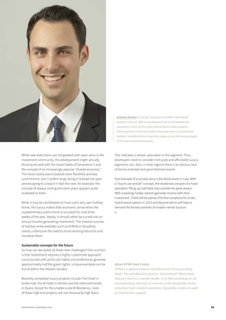 While new restrictions are not greeted with open arms in the
investment community, this development might actually
blend quite well with the travel habits of Generation Y and
the concept of an increasingly popular “shared economy”.
The trend clearly leans towards more flexibility and less
commitment. Gen Y prefers to go skiing in Gstaad one year,
and escaping to a beach in Bali the next, for example: the
concept of always visiting the same place appears quite
outdated to them.
While it may be comfortable to have one’s very own holiday
home, this luxury makes little economic sense when the
supplementary pied-à-terre is occupied for only three
weeks of the year. Ideally, it should rather be turned into an
annual income-generating investment. The massive success
of holiday rental websites such as AirBnB or Housetrip
clearly underscore the need to share existing resources and
monetize them.
Sustainable concepts for the future
So how can we tackle all these new challenges? One sure fact
is that Switzerland requires a highly customized approach.
Local tourists with particular habits and preferences generate
approximately half the guest nights. Unique examples can be
found within the Helvetic borders.
Recently completed luxury projects include The Chedi in
Andermatt, the W Hotel in Verbier and the Intercontinental
in Davos. Except for the smaller-scale W Residence, most
of these high-end projects are not necessarily high flyers.
This indicates a certain saturation in the segment. Thus,
developers need to consider mid-scale and affordable luxury
segments, too. Also, in most regions there is an obvious lack
of family-oriented and sport-themed resorts.
One example of a success story is the Rocksresort in Laax. With
a “buy to use and let” concept, the residences are part of a hotel
operation, filling up cold beds also outside the peak season.
With a pooling-model, owners generate income with their
investment. There will be plenty of further variations for smart,
hybrid resort options in 2015 and beyond which will help to
reinvent the former pioneers of modern winter tourism.
■
About KPMG Real Estate:
KPMG is a global network of professional firms providing
Audit, Tax and Advisory services. Switzerland’s Real Estate
Advisory team is a market leader in its field providing an all-
encompassing selection of services in the hospitality sector,
including hotel-related valuations, feasibility studies as well
as transaction support.
Andreas Roman is a Senior Consultant at KPMG’s Real Estate
Advisory in Zurich. After his graduation from Ecole hôtelière de
Lausanne in 2010, he first joined Aareal Bank’s hotel property
financing team in Germany before returning home to Switzerland.
Andreas’ multidisciplinary expertise ranges across the various stages
of the hotel investment process.
33www.hotel-yearbook.com
 