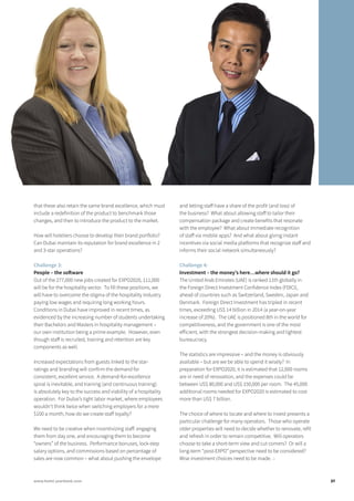 that these also retain the same brand excellence, which must
include a redefinition of the product to benchmark those
changes, and then to introduce the product to the market.
How will hoteliers choose to develop their brand portfolio?
Can Dubai maintain its reputation for brand excellence in 2
and 3-star operations?
Challenge 3:
People – the software
Out of the 277,000 new jobs created for EXPO2020, 111,000
will be for the hospitality sector. To fill these positions, we
will have to overcome the stigma of the hospitality industry
paying low wages and requiring long working hours.
Conditions in Dubai have improved in recent times, as
evidenced by the increasing number of students undertaking
their Bachelors and Masters in hospitality management –
our own institution being a prime example. However, even
though staff is recruited, training and retention are key
components as well.
Increased expectations from guests linked to the star-
ratings and branding will confirm the demand for
consistent, excellent service. A demand-for-excellence
spiral is inevitable, and training (and continuous training)
is absolutely key to the success and viability of a hospitality
operation. For Dubai’s tight labor market, where employees
wouldn’t think twice when switching employers for a mere
$100 a month, how do we create staff loyalty?
We need to be creative when incentivizing staff: engaging
them from day one, and encouraging them to become
“owners” of the business. Performance bonuses, lock-step
salary options, and commissions based on percentage of
sales are now common – what about pushing the envelope
and letting staff have a share of the profit (and loss) of
the business? What about allowing staff to tailor their
compensation package and create benefits that resonate
with the employee? What about immediate recognition
of staff via mobile apps? And what about giving instant
incentives via social media platforms that recognize staff and
informs their social network simultaneously?
Challenge 4:
Investment – the money’s here…where should it go?
The United Arab Emirates (UAE) is ranked 11th globally in
the Foreign Direct Investment Confidence Index (FDICI),
ahead of countries such as Switzerland, Sweden, Japan and
Denmark. Foreign Direct Investment has tripled in recent
times, exceeding US$ 14 billion in 2014 (a year-on-year
increase of 20%). The UAE is positioned 8th in the world for
competitiveness, and the government is one of the most
efficient, with the strongest decision-making and lightest
bureaucracy.
The statistics are impressive – and the money is obviously
available – but are we be able to spend it wisely? In
preparation for EXPO2020, it is estimated that 12,000 rooms
are in need of renovation, and the expenses could be
between US$ 80,000 and US$ 150,000 per room. The 45,000
additional rooms needed for EXPO2020 is estimated to cost
more than US$ 7 billion.
The choice of where to locate and where to invest presents a
particular challenge for many operators. Those who operate
older properties will need to decide whether to renovate, refit
and refresh in order to remain competitive. Will operators
choose to take a short-term view and cut corners? Or will a
long-term “post-EXPO” perspective need to be considered?
Wise investment choices need to be made. ↓
37www.hotel-yearbook.com
 