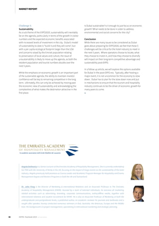 Challenge 5:
Sustainability
As a sub theme of the EXPO2020, sustainability will inevitably
be on the agenda, particularly in terms of the growth in visitor
numbers and the expected economic benefits associated
with increased levels of investment in the city. Dubai’s model
of sustainability to date is “build it and they will come”, but
with a per capita ecological footprint larger than the USA
and concerns raised by the Emirati population relating
to preservation of local values and culture, the issue of
unsustainability is likely to move up the agenda, as both the
resident population and tourist numbers double over the
next 5 years.
While the emphasis on economic growth is an important part
of the sustainable agenda, the ability to maintain investor
confidence will be key to remaining competitive in the long
term. Ultimately, this can only be achieved by moving past
the economic view of sustainability and acknowledging the
complexities of what makes the destination attractive in the
first place.
Is Dubai sustainable? Is it enough to just focus on economic
growth? What needs to be done in order to address
environmental and social concerns for the city?
Conclusion
While there are many issues to be considered as Dubai
goes about preparing for EXPO2020, we feel that these 5
challenges will be critical for the hotel industry to meet in
the next 5 years. Where operators choose to locate, what
they choose to invest in, and how they choose to diversify
will impact on their long-term competitive advantage and
sustainability post-EXPO.
In a follow up article, we will explore the options available
for Dubai in the post-EXPO era. Typically, after hosting a
major event, it is not uncommon for the economy to slow
down. Dubai has to plan for the slow down now and put
in mechanisms to ensure that the tourism and hospitality
industry continues to be the driver of economic growth for
many years to come.
■
AngelaAnthoniszisaSeniorLecturerattheEmiratesAcademyofHospitalityManagement.Sheiscurrentlyundertaking
her PhD with the University of Derby in the UK, focusing on the impact of mega-events on the sustainability of the hotel
industry. Angela previously held positions as Course Leader and Academic Program Manager for Hospitality and Events
Management Degree and Masters Programs in both the UK and Switzerland.
Dr. John Fong is the Director of Marketing & International Relations and an Associate Professor in The Emirates
Academy of Hospitality Management (EAHM). Assisted by a team of talented individuals, he oversees all marketing
related activities such as advertising, branding, corporate communications, online/offline media, together with
international relations and student recruitment for EAHM.  He is also an Associate Professor of Marketing at both the
undergraduate and postgraduate levels, a published author, an academic reviewer for journals and textbooks and a
sought after speaker; having conducted numerous seminars in Asia, Australia, the Americas, Europe and the Middle
East. His background is in project management, specializing in international marketing and strategic planning.
38 HOTEL Yearbook 2015 annual edition
MARKET REPORT
 