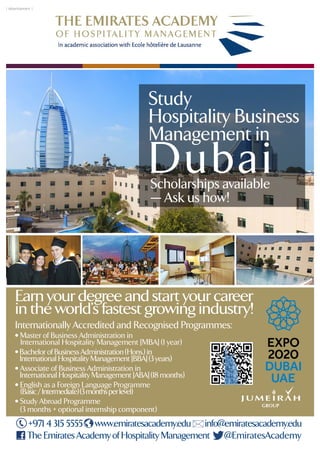 Study
Hospitality Business
Management in
DubaiScholarships available
— Ask us how!
Internationally Accredited and Recognised Programmes:
Earn your degree and start your career
in the world's fastest growing industry!
• Master of Business Administration in
International Hospitality Management [MBA] (1 year)
• Bachelor of Business Administration (Hons.) in
International Hospitality Management [BBA] (3 years)
• Associate of Business Administration in
International Hospitality Management [ABA] (18 months)
• English as a Foreign Language Programme
(Basic/Intermediate)(3monthsperlevel)
• Study Abroad Programme
(3 months + optional internship component)
www.emiratesacademy.edu info@emiratesacademy.edu
The Emirates Academy of Hospitality Management
+971 4 315 5555
@EmiratesAcademy
| Advertisement |
 