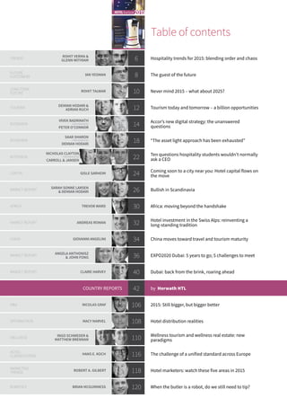Table of contents
TRENDS
ROHIT VERMA &
GLENN WITHIAM 6 Hospitality trends for 2015: blending order and chaos
FUTURE
CUSTOMERS
IAN YEOMAN 8 The guest of the future
LONG-TERM
FUTURE
ROHIT TALWAR 10 Never mind 2015 – what about 2025?
TOURISM
DEMIAN HODARI &
ADRIAN RUCH 12 Tourism today and tomorrow – a billion opportunities
INTERVIEW
VIVEK BADRINATH
interviewed by
PETER O'CONNOR
14 Accor’s new digital strategy: the unanswered
questions
INTERVIEW
SAAR SHARON
interviewed by
DEMIAN HODARI
18 “The asset light approach has been exhausted”
INTERVIEW
NICHOLAS CLAYTON
interviewed by
CARROLL & JANSEN
22 Ten questions hospitality students wouldn’t normally
ask a CEO
CAPITAL GISLE SARHEIM 24 Coming soon to a city near you: Hotel capital flows on
the move
MARKET REPORT
SARAH SONNE LARSEN
& DEMIAN HODARI 26 Bullish in Scandinavia
AFRICA TREVOR WARD 30 Africa: moving beyond the handshake
MARKET REPORT ANDREAS ROMAN 32 Hotel investment in the Swiss Alps: reinventing a
long-standing tradition
CHINA GIOVANNI ANGELINI 34 China moves toward travel and tourism maturity
MARKET REPORT
ANGELA ANTHONISZ
& JOHN FONG 36 EXPO2020 Dubai: 5 years to go; 5 challenges to meet
MARKET REPORT CLAIRE HARVEY 40 Dubai: back from the brink, roaring ahead
COUNTRY REPORTS 42 by Horwath HTL
M&A NICOLAS GRAF 106 2015: Still bigger, but bigger better
DISTRIBUTION MACY MARVEL 108 Hotel distribution realities
WELLNESS
INGO SCHWEDER &
MATTHEW BRENNAN 110 Wellness tourism and wellness real estate: new
paradigms
HOTEL
CLASSIFICATION
HANS E. KOCH 116 The challenge of a unified standard across Europe
MARKETING
TRENDS
ROBERT A. GILBERT 118 Hotel marketers: watch these five areas in 2015
ROBOTICS BRIAN MCGUINNESS 120 When the butler is a robot, do we still need to tip?
TM
Experts on next year’s trends,
and the even bigger picture:
our world in 2025
Vivek Badrinath discusses Accor’s
new digital strategy
50 exclusive mini country reports,
provided by Horwath HTL
The changing hotel investment
landscape in 2015 and beyond
Dubai: back from the brink
and roaring ahead
2015HOTELYearbook
FORESIGHT AND INNOVATION IN THE GLOBAL HOTEL INDUSTRY
www.hotel-yearbook.com
This e-publication may be ordered online
€ 19.50
 