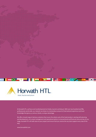 At Horwath HTL, we focus one hundred percent on hotels, tourism and leisure. With over two hundred and fifty
professionals world wide, our network can draw on a tremendous amount of international experience and local
knowledge that gives us, and our clients, a unique advantage.
We offer a broad range of advisory solutions that covers the whole cycle of the hotel product, starting with planning
and development, on to asset management and operational advice, to transactional and financial restructuring. At any
stage, Horwath HTL will add value to your project and ensure that you receive the very best support every step of the
way.
www.horwathhtl.com
TM
Hotel, Tourism and Leisure
 