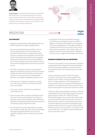 ARGENTINA by Sergio Giorgetti i
2014 SNAPSHOT
•	 Argentina has approximately 14,000 lodging facilities and
640,000 hotels and other types of lodging facilities.
•	 The country’s hotel demand was boosted, on the one
hand, by a better performance of incoming tourism.
During the first half of 2014, 1,171,000 tourists arrived in
the country, representing 16.7% growth over the first half
of 2013. On the other hand, domestic travel, leveraged by
the promotion of domestic tourism (e.g. long weekends
due to various holidays), has also had a positive impact on
the demand for lodging facilities oriented mainly to leisure
tourism.
•	 Since 2003, incoming tourism has mainly originated in
Argentina’s neighboring countries, currently accounting for
a 68.9% share of the total. Chile holds the same position
as Brazil, as a tourist source country, although Brazil
generates a much higher average daily spend per tourist.
•	 Incoming tourism in Argentina is growing more slowly
than in the rest of Latin America, mostly due to Brazil’s
economic slowdown.
•	 The country is the No. 2 South American destination,
superseded by Brazil.
•	 2014 continued to offer a complex hotel offering scenario
when lookin at the corporate segment. This was due to
persistent macroeconomic distortions, which affected the
hotel offer by reducing both demand (economic retraction)
and operating margins (high inflation rates).
•	 From the point of view of earnings, distortions resulting
from multiple exchange rates had an impact on the foreign
exchange earnings generated from tourism, with no
significant changes for both incoming tourism and hotel
offering.
•	 According to the information published periodically
by STR Americas, the average occupation rate (AOR) in
Argentina increased by 1% compared to the same period
in 2013 (January-September). The average rate (ADR) has
increased by 43.1% for the same period in local currency
(pesos), but was reduced by -6.3% in dollars. Again, this
distortion arises from the strong devaluation suffered by
the local currency in Argentina at the beginning of the year.
BUSINESS SCENARIOS FOR 2015 AND BEYOND
The lack of clear guidelines and the expectations arising from
a possible government change after next year’s presidential
elections are partially holding back investment decisions,
including those linked to the real estate, tourism and hotel
industries.
However, expectations over the medium to long term
are positive, and based on the permanent growth of the
domestic tourism market. This level of domestic tourism,
which is no longer dependent on the holiday periods, is
having a positive impact, as it improves the diversification of
destinations. It is expected that in 2015, the number of local
tourists traveling within the country will continue to increase.
Furthermore, MICE demand (Meeting, Incentives, Conferences
and Exhibitions) is also introducingh prospects for sustained
growth. Argentina ranked 17th in ICCA’s last ranking
(International Congress and Convention Association), based
on more than 220 international events held in the country.
With this trend to support it, and the positioning of various
cities within Argentina as destinations boasting the proper
infrastructure for event tourism (e.g. Buenos Aires, Córdoba,
Mendoza, and San Juan, among others) – and subject to low
costs in dollar terms – this segment could be emphasized in
the short and medium terms.
Country reports are brought to you by Horwath HTL
COUNTRYREPORTS
Sergio Giorgetti is currently a Fieldwork Director at the Argentina’s
office of Horwath HTL. He has led the fieldwork done in several
projects in Argentina, Brazil, Chile, Ecuador, Mexico and Colombia,
and has also participated in the development of strategies to define
competitive mixed-use projects attractive to the market in terms of
product, finance and economic performance.
AMERICAS
49www.hotel-yearbook.com
 