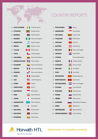 44 COTE D'IVOIRE Charlotte Specht
45 ETHIOPIA Michelè de Witt
46 NAMIBIA Michelè de Witt
47 NIGERIA Béatrice Montagnier
49 ARGENTINA Sergio Giorgetti
50 BRAZIL Mariano Carizzo
52 Canada Peter Gaudet
55 CHILE Sergio Giorgetti
56 COLOMBIA Maria José Gutiérrez
57 DOMINICAN REP. Sotero Peralta
58 ECUADOR Maria José Gutiérrez
59 MEXICO Maria José Gutiérrez
60 PANAMA Maria José Gutiérrez
61 PERU Sergio Giorgetti
62 USA John Montgomery
68 CHINA Linda Li
67 HONG KONG Mina Li
69 INDONESIA Matt Gebbie
70 IRAN Siniša Topalović
71 JAPAN Koji Takabayashi
72 KAZAKHSTAN Siniša Topalović
73 KOREA Steve Baek
74 MALAYSIA Sen Soon-Mun
75 MALDIVES Sam Sheldon
76 MYANMAR Eilidh Callum
77 PHILIPPINES Mina Li
78 SINGAPORE Sam Sheldon
79 SRI LANKA Damien Little
80 THAILAND Eilidh Callum
81 VIETNAM Vicki Jian
82 AUSTRIA Gerald Kroell
84 BELGIUM Marco van Bruggen
85 CROATIA Kristina Milin
86 CYPRUS Christos Michaelides
87 FRANCE Philippe Doizelet
88 HUNGARY Marius Gomola
90 IRELAND Anne Walsh
91 ITALY Zoran Bačić
92 MACEDONIA Branko Bogunović
93 MONTENEGRO Sanja Cizmar
94 NETHERLANDS Marco van Bruggen
95 POLAND Janusz Mitulski
96 ROMANIA Ružica Herceg
98 RUSSIA Michael O’Hare
100 SERBIA Silvija Lovreta
101 SLOVENIA Silvija Ilišković Balagović
102 SPAIN Philip Bacon
103 SWITZERLAND Michaela Wehrle
105 UNITEDKINGDOM Erlend Heiberg
Hotel, Tourism and Leisure
TM
Global leader in hospitality consulting
orwathHTL HIFI 2013 AD AW:Layout 1 13/11/13 09:19 Page 1
COUNTRY REPORTS
 