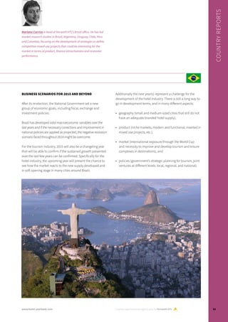 BUSINESS SCENARIOS FOR 2015 AND BEYOND
After its re-election, the National Government set a new
group of economic goals, including fiscal, exchange and
investment policies.
Brazil has developed solid macroeconomic variables over the
last years and if the necessary corrections and improvement in
national policies are applied as projected, the negative recession
scenario faced throughout 2014 might be overcome.
For the tourism industry, 2015 will also be a changeling year
that will be able to confirm if the sustained growth presented
over the last few years can be confirmed. Specifically for the
hotel industry, the upcoming year will present the chance to
see how the market reacts to the new supply developed and
in soft opening stage in many cities around Brazil.
Additionally the next year(s) represent a challenge for the
development of the hotel industry. There is still a long way to
go in development terms, and in many different aspects:
•	 geography (small and medium-sized cities that still do not
have an adequate branded hotel supply),
•	 product (niche markets, modern and functional, inserted in
mixed use projects, etc.),
•	 market (international exposure through the World Cup
and necessity to improve and develop tourism and leisure
complexes in destinations), and
•	 policies (government’s strategic planning for tourism, joint
ventures at different levels: local, regional, and national).
Country reports are brought to you by Horwath HTL
COUNTRYREPORTS
Mariano Carrizo is head of Horwath HTL’s Brazil office. He has led
market research studies in Brazil, Argentina, Uruguay, Chile, Peru
and Colombia, focusing on the development of strategies to define
competitive mixed-use projects that could be interesting for the
market in terms of product, finance attractiveness and economic
performance.
51www.hotel-yearbook.com
 
