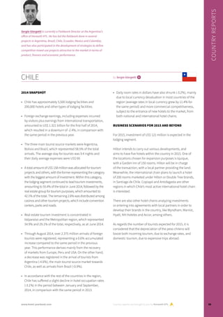 2014 SNAPSHOT
•	 Chile has approximately 5,500 lodging facilities and
200,000 hotels and other types of lodging facilities.
•	 Foreign exchange earnings, including expenses incurred
by visitors plus earnings from international transportation,
amounted to US$ 1.321 billion for the first half of 2014,
which resulted in a downturn of -2.4%, in comparison with
the same period in the previous year.
•	 The three main tourist source markets were Argentina,
Bolivia and Brazil, which represented 58.5% of the total
arrivals. The average stay for tourists was 9.4 nights and
their daily average expenses were US$ 69.
•	 A total amount of US$ 158 million was allocated for tourism
projects and others, with the former representing the category
with the biggest amount of investment. Within this category,
the lodging segment continued to lead tourism investments,
amounting to 55.4% of the total in June 2014, followed by the
real estate group for tourism purposes, which amounted to
42.1% of the total. The remaining 2.6% was distributed among
casinos and other tourism projects, which include convention
centers, parks and roads.
•	 Real estate tourism investment is concentrated in
Valparaíso and the Metropolitan region, which represented
34.9% and 29.1% of the total, respectively, as at June 2014.
•	 Through August 2014, over 2.375 million arrivals of foreign
tourists were registered, representing a 0.6% accumulated
increase compared to the same period in the previous
year. This performance derives mainly from the recovery
of markets from Europe, Peru and USA. On the other hand,
a decrease was registered in the arrival of tourists from
Argentina (-4.6%), the main tourist source market towards
Chile, as well as arrivals from Brazil (-0.9%).
•	 In accordance with the rest of the countries in the region,
Chile has suffered a slight decline in hotel occupation rates
(-3.1%) in the period between January and September,
2014, in comparison with the same period in 2013.
•	 Daily room rates in dollars have also shrunk (-3.2%), mainly
due to local currency devaluation in most countries of the
region (average rates in local currency grew by 11.4% for
the same period) and more commercial competitiveness,
subject to the entrance of new hotels to the market, from
both national and international hotel chains.
BUSINESS SCENARIOS FOR 2015 AND BEYOND
For 2015, investment of US$ 121 million is expected in the
lodging segment.
Hilton intends to carry out various developments, and
aims to have five hotels within the country in 2015. One of
the locations chosen for expansion purposes is Iquique,
with a Garden Inn of 150 rooms. Hilton will be in charge
of the transaction, with a local partner providing the land.
Meanwhile, the international chain plans to launch a hotel
of 200 rooms marketed under Hilton or Double Tree brands,
in Santiago de Chile. Copiapó and Antofagasta are other
regions in which Chile’s most active international hotel chain
is interested.
There are also other hotel chains analyzing investments
or entering into agreements with local partners in order to
develop their brands in the country, like Wyndham, Marriot,
Hyatt, NH Hoteles and Accor, among others.
As regards the number of tourists expected for 2015, it is
considered that the depreciation of the peso chileno will
boost both incoming tourism, due to exchange rates, and
domestic tourism, due to expensive trips abroad.
CHILE by Sergio Giorgetti i
Sergio Giorgetti is currently a Fieldwork Director at the Argentina’s
office of Horwath HTL. He has led the fieldwork done in several
projects in Argentina, Brazil, Chile, Ecuador, Mexico and Colombia,
and has also participated in the development of strategies to define
competitive mixed-use projects attractive to the market in terms of
product, finance and economic performance.
Country reports are brought to you by Horwath HTL
COUNTRYREPORTS
55www.hotel-yearbook.com
 