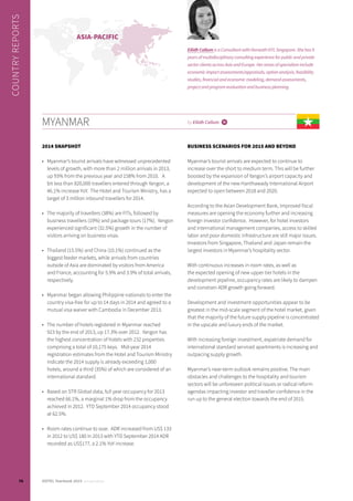 2014 SNAPSHOT
•	 Myanmar’s tourist arrivals have witnessed unprecedented
levels of growth, with more than 2 million arrivals in 2013,
up 93% from the previous year and 158% from 2010. A
bit less than 820,000 travellers entered through Yangon, a
46.1% increase YoY. The Hotel and Tourism Ministry, has a
target of 3 million inbound travellers for 2014.
•	 The majority of travellers (38%) are FITs, followed by
business travellers (19%) and package tours (17%). Yangon
experienced significant (32.5%) growth in the number of
visitors arriving on business visas.
•	 Thailand (15.5%) and China (10.1%) continued as the
biggest feeder markets, while arrivals from countries
outside of Asia are dominated by visitors from America
and France, accounting for 5.9% and 3.9% of total arrivals,
respectively.
•	 Myanmar began allowing Philippine nationals to enter the
country visa-free for up to 14 days in 2014 and agreed to a
mutual visa waiver with Cambodia in December 2013.
•	 The number of hotels registered in Myanmar reached
923 by the end of 2013, up 17.3% over 2012. Yangon has
the highest concentration of hotels with 232 properties
comprising a total of 10,175 keys. Mid-year 2014
registration estimates from the Hotel and Tourism Ministry
indicate the 2014 supply is already exceeding 1,000
hotels, around a third (35%) of which are considered of an
international standard.
•	 Based on STR Global data, full year occupancy for 2013
reached 66.1%, a marginal 1% drop from the occupancy
achieved in 2012. YTD September 2014 occupancy stood
at 62.5%.
•	 Room rates continue to soar.  ADR increased from US$ 133
in 2012 to US$ 180 in 2013 with YTD September 2014 ADR
recorded as US$177, a 2.1% YoY increase.
BUSINESS SCENARIOS FOR 2015 AND BEYOND
Myanmar’s tourist arrivals are expected to continue to
increase over the short to medium term. This will be further
boosted by the expansion of Yangon’s airport capacity and
development of the new Hanthawady International Airport
expected to open between 2018 and 2020.
According to the Asian Development Bank, Improved fiscal
measures are opening the economy further and increasing
foreign investor confidence. However, for hotel investors
and international management companies, access to skilled
labor and poor domestic infrastructure are still major issues.
Investors from Singapore, Thailand and Japan remain the
largest investors in Myanmar’s hospitality sector.
With continuous increases in room rates, as well as
the expected opening of new upper tier hotels in the
development pipeline, occupancy rates are likely to dampen
and constrain ADR growth going forward.
Development and investment opportunities appear to be
greatest in the mid-scale segment of the hotel market, given
that the majority of the future supply pipeline is concentrated
in the upscale and luxury ends of the market.
With increasing foreign investment, expatriate demand for
international standard serviced apartments is increasing and
outpacing supply growth.
Myanmar’s near-term outlook remains positive. The main
obstacles and challenges to the hospitality and tourism
sectors will be unforeseen political issues or radical reform
agendas impacting investor and traveller confidence in the
run up to the general election towards the end of 2015.
MYANMAR by Eilidh Callum i
ASIA-PACIFIC
COUNTRYREPORTS
Eilidh Callum is a Consultant with Horwath HTL Singapore. She has 9
years of multidisciplinary consulting experience for public and private
sector clients across Asia and Europe. Her areas of specialism include
economic impact assessments/appraisals, option analysis, feasibility
studies, financial and economic modeling, demand assessments,
project and program evaluation and business planning.
76 HOTEL Yearbook 2015 annual edition
 