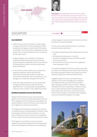 SINGAPORE
2014 SNAPSHOT
•	 Hotels across the city have achieved an overall average
occupancy of 85.7% from January to September of 2014,
according to the Singapore Tourism Board (STB). Despite
a 3.3% drop in tourist arrivals when compared to the same
period in 2013, occupancy performance has only decrease
by 0.9%, year-on-year.
•	 Singapore’s largest source markets for the first three
quarters of 2014 were Indonesia, China and Australia,
representing approximately 40% of total arrivals. However,
the fastest growing markets in 2014 were Saudi Arabia,
Russia and Myanmar.
•	 In the first three quarters of 2014, Luxury and Economy
properties have grown rates by 7.8% and 8.3%,
respectively, while Upscale and Mid-Tier hotels have
seen rates decrease by 0.8% and 2.1%, respectively. This
averages out to market-wide rate growth of only 0.7%.
•	 Total room nights available from January to September
2014 grew by 8.4% to approximately 10.6 million by
September 2014. This supply growth was absorbed by a
5.2% year-on-year increase in visitor nights for the period.
BUSINESS SCENARIOS FOR 2015 AND BEYOND
Singapore’s hotel industry has seen continually strong
growth in the last five years, fuelled especially by the success
of the integrated resorts. Although year-on-year growth has
slowed somewhat in 2014, the industry remains healthy and
has its sights set on continued improvement.
The Singapore Hotel Association has taken active measures
to moderate the pace of hotel development to prevent a state
of oversupply, and they have been successful. Currently,
there are 10,481 rooms under construction and expected to
enter the market over the course of the next two to four years.
The Singapore Tourism Board continues to promote
Singapore actively, while the government and private sector
invest in the development of infrastructure and attractions
to keep Singapore a lively and attractive international city for
both leisure and business travellers.
The city seems poised to further develop as a world class
business and leisure destination:
•	 the newly completed Sports Hub is being utilized more and
more;
•	 the National Art Gallery opens in mid-2015;
•	 promotion of Singapore’s unique and world-class MICE
venues continues; and
•	 the International Cruise Centre will move a targeted 1.6
million passengers in 2015.
It is hoped that Singapore’s shift from manufacturing to high-
tech research and development will help to drive the demand
from high-end business travellers and increase the size and
frequency of regional and international MICE events.
Singapore’s growth will not be unhindered, however.
Staffing is an issue, with increasingly strict immigration
and employment laws and a trend of locals opting for
higher-paying jobs outside the service industry. Regional
competition for tourism is also likely to increase in coming
years, as other destinations offer increasingly improved
tourist experiences, international connectivity and value.
Prices for accommodation and entertainment in Singapore
continue to be some of the highest in the region.
by Sam Sheldon i
Sam Sheldon. After graduating from the Cornell School of Hotel
Administration in December of 2013, Sam joined Horwath HTL. His
work, thus far, has focused on financial feasibility studies for projects
across South East Asia, including Malaysia, Maldives, Sri Lanka and
Guam. Before attending hotel school, Sam trained and worked as a
chef.
ASIA-PACIFIC
COUNTRYREPORTS
78 HOTEL Yearbook 2015 annual edition
 