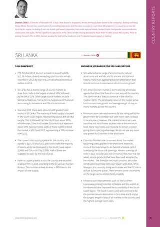 SRI LANKA by Damien Little i
2014 SNAPSHOT
•	 YTD October 2014, tourism arrivals increased by 22%,
to 1.28 million, already exceeding total tourism arrivals
recorded in 2013. By year-end, arrivals should exceed 1.5
million in 2014.
•	 Sri Lanka has a diverse range of source markets to
draw from. India is the largest at about 16%, followed
by the UK at 11%. Other large source markets include
Germany, Maldives, France, China, Australia and Russia all
accounting for between 4 and 7% of total arrivals.
•	 Year end 2013, there were about 16,200 graded hotel
rooms in Sri Lanka. The majority of hotel supply is located
in the South Coast region, representing about 36% of total
supply. This is followed by Colombo City at about 20%,
while Ancient Cities and Greater Colombo each represent
about 18%. Approximately 1,600 of these rooms entered
the market in 2012 and 2013, representing a 10% increase
over 2011.
•	 The current total supply pipeline for the country, as it
stands in 2014, is around 11,000, rooms with the majority
of rooms set to be developed in the South Coast region
(3,400) and Colombo City (3,000). Half of these are
expected to open by the end of 2016.
•	 Hotel occupancy levels across the country are recorded
at about 75% in 2013 according to the Sri Lankan Tourism
Bureau. This number is likely to drop in 2014 due to the
impact of new supply.
BUSINESS SCENARIOS FOR 2015 AND BEYOND
•	 Sri Lanka’s diverse range of environments, natural
attractions and wildlife, and its ancient and colonial
history, make it an appealing tourism destination that
should continue to experience robust tourism growth.
•	 Sri Lanka’s tourism market is dominated by wholesale
agents that direct the flow of tourism around the country.
This dominance is likely to continue in the short to
medium term. The wholesale nature of the market sets a
limit on room rate growth and average length of stay in
many markets across the country.
•	 Minimum room rate requirements by star rating set by the
government for Colombo have seen room rates increase
in recent years. However, the market remains very rate
sensitive and most hotels set their rate at the minimum
level. Many new hotels are choosing to remain unrated
giving them a pricing advantage. We do not see any room
rate growth for Colombo in the short term.
•	 Colombo hoteliers are concerned about the market
becoming oversupplied in the short term. However,
many of the hotel projects are behind schedule, which
is delaying the impact of openings. Recent openings of
note in 2014 include OZO and Cinnamon Red, two mid-tier
select service products that have been well accepted by
the market. The Sheraton and Hyatt projects are under
construction but most likely won’t open until 2016, while
Shangri-La is currently doing earth works and the ITC site is
still yet to become active. There remains some uncertainty
on the large casino-related hotel projects.
•	 Infrastructure improvements such as the Southern
Expressway linking Colombo to Matara and the airport at
Hambantota have improved the accessibility of the South
Coast region. The South Coast is and will continue to be
the premier leisure destination in Sri Lanka and it enjoys
the longest length of stay of all markets in the country and
the highest average room rates.
Country reports are brought to you by Horwath HTL
COUNTRYREPORTS
Damien Little is a Director of Horwath HTL in Asia. Now based in Singapore, he has previously been based in the company’s Beijing and Hong
Kong offices. Damien has several years of consulting experience and has been involved in more than 400 projects in 12 countries across the
Asia-Pacific region, including 5-star city hotels, golf resort properties, mid-scale regional hotels, budget hotels, backpacker accommodation,
restaurants and clubs. He has significant experience in the China market, having traveled to more than 70 cities across the country. Prior to
joining Horwath HTL in 2001, Damien worked for both Arthur Andersen and PricewaterhouseCoopers in Sydney.
79www.hotel-yearbook.com
 