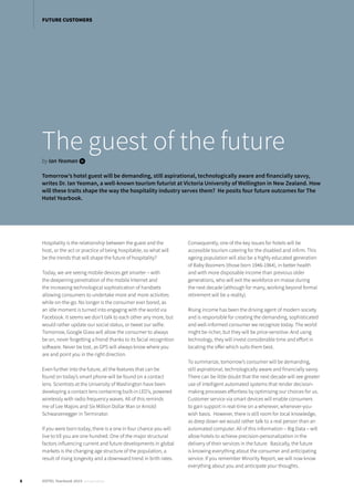 In the past, there have been two main ways for meeting attendees to book their hotel stays for an event:
Either by making their own reservations directly with the hotel (hence “on-own”), or by providing their
information to the event’s meeting planner, who then assembles everyone’s hotel booking information into an
excel spreadsheet and sends it to the hotel (hence “rooming list”).
The guest of the future
by Ian Yeoman i
Tomorrow’s hotel guest will be demanding, still aspirational, technologically aware and financially savvy,
writes Dr. Ian Yeoman, a well-known tourism futurist at Victoria University of Wellington in New Zealand. How
will these traits shape the way the hospitality industry serves them? He posits four future outcomes for The
Hotel Yearbook.
Hospitality is the relationship between the guest and the
host, or the act or practice of being hospitable, so what will
be the trends that will shape the future of hospitality?
Today, we are seeing mobile devices get smarter – with
the deepening penetration of the mobile Internet and
the increasing technological sophistication of handsets
allowing consumers to undertake more and more activities
while on-the-go. No longer is the consumer ever bored, as
an idle moment is turned into engaging with the world via
Facebook. It seems we don’t talk to each other any more, but
would rather update our social status, or tweet our selfie.
Tomorrow, Google Glass will allow the consumer to always
be on, never forgetting a friend thanks to its facial recognition
software. Never be lost, as GPS will always know where you
are and point you in the right direction.
Even further into the future, all the features that can be
found on today’s smart phone will be found on a contact
lens. Scientists at the University of Washington have been
developing a contact lens containing built-in LED’s, powered
wirelessly with radio frequency waves. All of this reminds
me of Lee Majors and Six Million Dollar Man or Arnold
Schwarzenegger in Terminator.
If you were born today, there is a one in four chance you will
live to till you are one hundred. One of the major structural
factors influencing current and future developments in global
markets is the changing age structure of the population, a
result of rising longevity and a downward trend in birth rates.
Consequently, one of the key issues for hotels will be
accessible tourism catering for the disabled and infirm. This
ageing population will also be a highly educated generation
of Baby Boomers (those born 1946-1964), in better health
and with more disposable income than previous older
generations, who will exit the workforce en masse during
the next decade (although for many, working beyond formal
retirement will be a reality).
Rising income has been the driving agent of modern society
and is responsible for creating the demanding, sophisticated
and well-informed consumer we recognize today. The world
might be richer, but they will be price-sensitive. And using
technology, they will invest considerable time and effort in
locating the offer which suits them best.
To summarize, tomorrow’s consumer will be demanding,
still aspirational, technologically aware and financially savvy.
There can be little doubt that the next decade will see greater
use of intelligent automated systems that render decision-
making processes effortless by optimizing our choices for us.
Customer service via smart devices will enable consumers
to gain support in real-time on a wherever, whenever-you-
wish basis. However, there is still room for local knowledge,
as deep down we would rather talk to a real person than an
automated computer. All of this information – Big Data – will
allow hotels to achieve precision-personalization in the
delivery of their services in the future. Basically, the future
is knowing everything about the consumer and anticipating
service. If you remember Minority Report, we will now know
everything about you and anticipate your thoughts.
8 HOTEL Yearbook 2015 annual edition
FUTURE CUSTOMERS
 