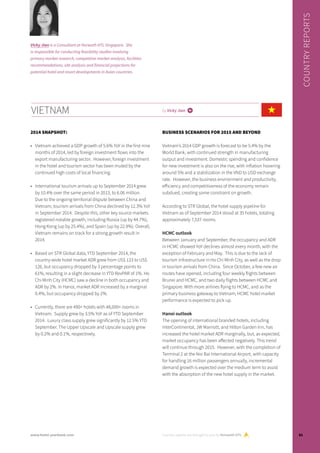 2014 SNAPSHOT:
•	 Vietnam achieved a GDP growth of 5.6% YoY in the first nine
months of 2014, led by foreign investment flows into the
export manufacturing sector. However, foreign investment
in the hotel and tourism sector has been muted by the
continued high costs of local financing.
•	 International tourism arrivals up to September 2014 grew
by 10.4% over the same period in 2013, to 6.06 million.
Due to the ongoing territorial dispute between China and
Vietnam, tourism arrivals from China declined by 12.3% YoY
in September 2014. Despite this, other key source markets
registered notable growth, including Russia (up by 44.7%),
Hong Kong (up by 25.4%), and Spain (up by 22.9%). Overall,
Vietnam remains on track for a strong growth result in
2014.
•	 Based on STR Global data, YTD September 2014, the
country-wide hotel market ADR grew from US$ 123 to US$
126, but occupancy dropped by 3 percentage points to
61%, resulting in a slight decrease in YTD RevPAR of 1%. Ho
Chi Minh City (HCMC) saw a decline in both occupancy and
ADR by 2%. In Hanoi, market ADR increased by a marginal
0.4%, but occupancy dropped by 2%.
•	 Currently, there are 490+ hotels with 48,000+ rooms in
Vietnam. Supply grew by 3.5% YoY as of YTD September
2014. Luxury class supply grew significantly by 12.5% YTD
September. The Upper Upscale and Upscale supply grew
by 0.2% and 0.1%, respectively.
BUSINESS SCENARIOS FOR 2015 AND BEYOND
Vietnam’s 2014 GDP growth is forecast to be 5.4% by the
World Bank, with continued strength in manufacturing
output and investment. Domestic spending and confidence
for new investment is also on the rise, with inflation hovering
around 5% and a stabilization in the VND to USD exchange
rate. However, the business environment and productivity,
efficiency and competitiveness of the economy remain
subdued, creating some constraint on growth.
According to STR Global, the hotel supply pipeline for
Vietnam as of September 2014 stood at 35 hotels, totaling
approximately 7,537 rooms.
HCMC outlook
Between January and September, the occupancy and ADR
in HCMC showed YoY declines almost every month, with the
exception of February and May. This is due to the lack of
tourism infrastructure in Ho Chi Minh City, as well as the drop
in tourism arrivals from China. Since October, a few new air
routes have opened, including four weekly flights between
Brunei and HCMC, and two daily flights between HCMC and
Singapore. With more airlines flying to HCMC, and as the
primary business gateway to Vietnam, HCMC hotel market
performance is expected to pick up.
Hanoi outlook
The opening of international branded hotels, including
InterContinental, JW Marriott, and Hilton Garden Inn, has
increased the hotel market ADR marginally, but, as expected,
market occupancy has been affected negatively. This trend
will continue through 2015. However, with the completion of
Terminal 2 at the Noi Bai International Airport, with capacity
for handling 16 million passengers annually, incremental
demand growth is expected over the medium term to assist
with the absorption of the new hotel supply in the market.
VIETNAM by Vicky Jian i
Country reports are brought to you by Horwath HTL
COUNTRYREPORTS
Vicky Jian is a Consultant at Horwath HTL Singapore. She
is responsible for conducting feasibility studies involving
primary market research, competitive market analysis, facilities
recommendations, site analysis and financial projections for
potential hotel and resort developments in Asian countries.
81www.hotel-yearbook.com
 