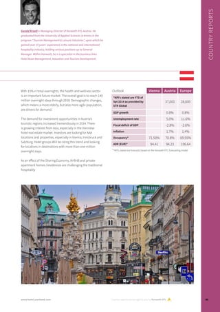 With 15% in total overnights, the health and wellness sector
is an important future market. The overall goal is to reach 140
million overnight stays through 2018. Demographic changes,
which means a more elderly, but also more agile population,
are drivers for demand.
The demand for investment opportunities in Austria’s
touristic regions increased tremendously in 2014. There
is growing interest from Asia, especially in the Viennese
hotel real estate market. Investors are looking for AAA
locations and properties, especially in Vienna, Innsbruck and
Salzburg. Hotel groups Will be riding this trend and looking
for locations in destinations with more than one million
overnight stays.
As an effect of the Sharing Economy, AirBnB and private
apartment homes /residences are challenging the traditional
hospitality
Country reports are brought to you by Horwath HTL
COUNTRYREPORTS
Gerald Kroell is Managing Director of Horwath HTL Austria. He
graduated from the University of Applied Sciences in Krems in the
program “Tourism Management & Leisure Industries”, upon which he
gained over 15 years’ experience in the national and international
hospitality industry, holding various positions up to General
Manager. Within Horwath, he is a specialist in the business lines
Hotel Asset Management, Valuation and Tourism Development.
Outlook Vienna Austria Europe
*KPI’s stated are YTD of
Spt 2014 as provided by
STR Global
37,000 28,600
GDP growth 0.8% 0.8%
Unemployment rate 5.0% 11.6%
Fiscal deficit of GDP -2.8% -2.6%
Inflation 1.7% 1.4%
Occupancy* 71.50% 70.8% 69.55%
ADR (EUR)* 94.41 94.23 106.64
**KPI’s stated are forecasts based on the Horwath HTL forecasting model
83www.hotel-yearbook.com
 