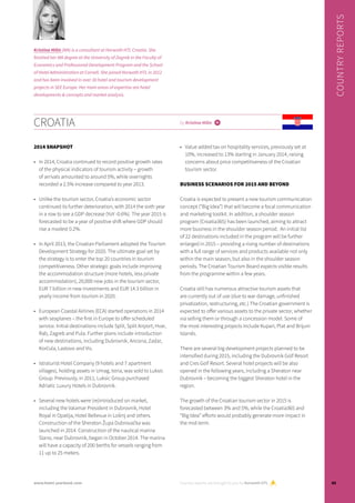 Croatia by Kristina Milin i
2014 snapshot
•	 In 2014, Croatia continued to record positive growth rates
of the physical indicators of tourism activity – growth
of arrivals amounted to around 5%, while overnights
recorded a 2.5% increase compared to year 2013.
•	 Unlike the tourism sector, Croatia’s economic sector
continued its further deterioration, with 2014 the sixth year
in a row to see a GDP decrease (YoY -0.6%). The year 2015 is
forecasted to be a year of positive shift where GDP should
rise a modest 0.2%.
•	 In April 2013, the Croatian Parliament adopted the Tourism
Development Strategy for 2020. The ultimate goal set by
the strategy is to enter the top 20 countries in tourism
competitiveness. Other strategic goals include improving
the accommodation structure (more hotels, less private
accommodation), 20,000 new jobs in the tourism sector,
EUR 7 billion in new investments and EUR 14.3 billion in
yearly income from tourism in 2020.  
•	 European Coastal Airlines (ECA) started operations in 2014
with seaplanes – the first in Europe to offer scheduled
service. Initial destinations include Split, Split Airport, Hvar,
Rab, Zagreb and Pula. Further plans include introduction
of new destinations, including Dubrovnik, Ancona, Zadar,
Korčula, Lastovo and Vis.
•	 Istraturist Hotel Company (9 hotels and 7 apartment
villages), holding assets in Umag, Istria, was sold to Luksic
Group. Previously, in 2011, Luksic Group purchased
Adriatic Luxury Hotels in Dubrovnik.
•	 Several new hotels were (re)introduced on market,
including the Valamar President in Dubrovnik, Hotel
Royal in Opatija, Hotel Bellevue in Lošinj and others.
Construction of the Sheraton Župa Dubrovačka was
launched in 2014. Construction of the nautical marina
Slano, near Dubrovnik, began in October 2014. The marina
will have a capacity of 200 berths for vessels ranging from
11 up to 25 meters.
•	 Value added tax on hospitality services, previously set at
10%, increased to 13% starting in January 2014, raising
concerns about price competitiveness of the Croatian
tourism sector.
Business scenarios for 2015 and beyond
Croatia is expected to present a new tourism communication
concept (“Big Idea”) that will become a focal communication
and marketing toolkit. In addition, a shoulder season
program (Croatia365) has been launched, aiming to attract
more business in the shoulder season period.  An initial list
of 22 destinations included in the program will be further
enlarged in 2015 – providing a rising number of destinations
with a full range of services and products available not only
within the main season, but also in the shoulder season
periods. The Croatian Tourism Board expects visible results
from the programme within a few years.  
Croatia still has numerous attractive tourism assets that
are currently out of use (due to war damage, unfinished
privatization, restructuring, etc.) The Croatian government is
expected to offer various assets to the private sector, whether
via selling them or through a concession model. Some of
the most interesting projects include Kupari, Plat and Brijuni
Islands.
There are several big development projects planned to be
intensified during 2015, including the Dubrovnik Golf Resort
and Cres Golf Resort. Several hotel projects will be also
opened in the following years, including a Sheraton near
Dubrovnik – becoming the biggest Sheraton hotel in the
region.
The growth of the Croatian tourism sector in 2015 is
forecasted between 3% and 5%, while the Croatia365 and
“Big Idea” efforts would probably generate more impact in
the mid-term.
Country reports are brought to you by Horwath HTL
Country reports
Kristina Milin (MA) is a consultant at Horwath HTL Croatia. She
finished her MA degree at the University of Zagreb in the Faculty of
Economics and Professional Development Program and the School
of Hotel Administration at Cornell. She joined Horwath HTL in 2012
and has been involved in over 30 hotel and tourism development
projects in SEE Europe. Her main areas of expertise are hotel
developments & concepts and market analysis.
85www.hotel-yearbook.com
 