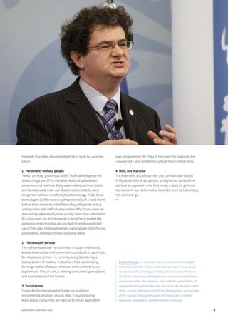 Herewith four ideas about what will be in store for us in the
future:
1. Personality without people
“Hello I am Polly, your virtual butler.” Artificial Intelligence (AI)
is becoming a part of the everyday relationships between
consumers and business. Many supermarkets, airlines, hotels
and banks already make use of automated chatbots, voice-
recognition software or self-checkout technology. Today these
technologies do little to convey the personality of a hotel brand
behind them. However, in the future they will operate as true
ambassadors with artificial personalities. Why? Consumers are
demanding better results, more quickly, from more information.
But consumers are also desperate to avoid being treated like
parts on a production line and are likely to resist unrestricted
use of their data. Hotels will witness data-capable proto-human
personalities addressing these conflicting needs.
2. The new self-service
The self-service kiosk – once limited in scope and heavily
biased towards low-end convenience products (in particular,
fast foods and drinks) – is currently being boosted by a
steady stream of creative innovations that are elevating
its image to that of status-enhancer and curator of luxury
experiences. This, in turn, is altering consumers’ perceptions
and expectations of the format.
3. Surprise me
Today, Amazon knows what books you read and
recommends what you should read. It sounds boring.
Many global consumers are starting to bristle against the
over-programmed life. They in fact want the opposite, the
unexpected – and something outside their comfort zone.
4. Man, not machine
The Internet is a cold machine; you cannot make love to
it. My desire is for a real person, a heightened sense of the
spiritual as opposed to the functional, a taste for glorious
transience in our performative lives. We need social contact,
not click-and-go.
■
Dr. Ian Yeoman is a specialist travel and tourism futurologist
who believes in Star Trek, is an eternal optimist, is crazy about
Sunderland AFC, and enjoys cooking. Ian is a trainee Professor
at Victoria University of Wellington who commutes and holidays
around the world. He is dyslexic, but is still the author/editor of
eighteen books (with another two due soon), the founding editor
of the Journal of Revenue and Pricing Management and co-editor
of the Journal of Tourism Futures. And finally, he is a Higher
Doctorate candidate at Sheffield Hallam University.
9www.hotel-yearbook.com
 