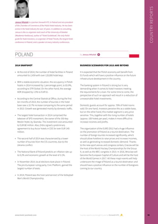 POLAND by Janusz Mitulski i
2014 SNAPSHOT
•	 At the end of 2014, the number of hotel facilities in Poland
amounted to 2,459 with over 120,000 hotel keys.
•	 With a stable economic situation, the occupancy in Polish
hotels in 2014 increased by 1 percentage point, to 65.9%,
according to STR Global. On the other hand, the average
ADR dropped by 1.5% to EUR 61.
•	 According to the Central Statistical Office, during the first
ten months of 2014, the number of tourists in the hotel
base saw a 10.7% increase comparing to the same period
in 2013. Growth was generated mainly by domestic traffic.
•	 The largest hotel transaction in 2014 comprised the
takeover of SPS Investment, the owner of the 350-key
Westin Hotel, by Skanska. The investment cost amounted
to EUR 80 million. Also, Orbis signed a preliminary
agreement to buy Accor hotels in CEE for over EUR 140
million.
•	 The second half of 2014 was characterized by a lower
number of tourists from the CIS countries, due to the
Ukraine conflict.
•	 The National Bank of Poland predicts an inflation rate up
to 0.2% and economic growth at the level of 3.1%.
•	 In November 2014, local elections took place in Poland.
The pro-European ruling party, Civic Platform, gained the
largest number of seats.
•	 In 2014, Poland was the host (and winner) of the Volleyball
Men’s World Championship.
BUSINESS SCENARIOS FOR 2015 AND BEYOND
It is expected that the Polish economy will benefit from
EU funds which will have a positive influence on the future
infrastructure development in the country.
The banking system in Poland is strong but is very
demanding when it comes to hotel investors meeting
the requirements for a loan. For some time to come, the
perspective of such an approach will result in a reduction of
unreasonable hotel investments.
Domestic guests account for approx. 70% of hotel rooms
sold. On one hand, investors perceive this as a stable base,
but on the other hand, this market segment is very price
sensitive. This, together with the rising number of hotels
(approx. 100 hotels per year), makes it more difficult to
increase incomes and profits.
The organization of the EURO 2012 had a huge influence
on the promotion of Poland as a tourist destination. The
number of foreign tourists increased significantly, which
should allow hoteliers to raise prices and increase incomes,
as well as generating increased domestic demand. Thanks
to the new sport arenas and congress centers, Cracow will be
the host of the World Hockey Championships for the Group
A, as well as the WEC congress in 2015. In 2016, Wroclaw will
become the European Capital of Culture and will be the host
of the World Games in 2017. All these major events will help
underscore the image of Poland as a tourist destination and
should have a positive influence on the number of foreigners
coming to our country.
Country reports are brought to you by Horwath HTL
COUNTRYREPORTS
Janusz Mitulski is a partner Horwath HTL in Poland and vice president
of the Chamber of Commerce of the Polish Hotel Industry. He has been
active in the hotel industry for over 10 years. In addition to consulting,
Janusz is the co-organizer and coach of the University of Hotelier
(Akademia Hotelarza), author of “Hotel Guidebook”, the only Polish
guide for hotel investors, co-organizer of Hotel Trends, the largest hotel
conference in Poland, and a speaker at many industry conferences.
95www.hotel-yearbook.com
 