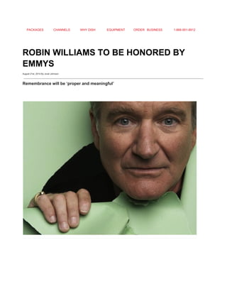 PACKAGES CHANNELS WHY DISH EQUIPMENT ORDER BUSINESS 1­866­951­8912 
 
ROBIN WILLIAMS TO BE HONORED BY 
EMMYS 
August 21st, 2014 By Jovel Johnson
Remembrance will be ‘proper and meaningful’ 
 
 
 
 