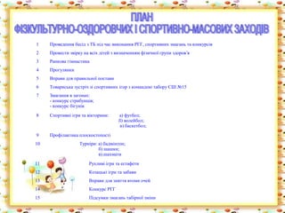1    Проведення бесід з ТБ під час виконання РГГ, спортивних змагань та конкурсів
2    Провести звірку на всіх дітей з визначенням фізичної групи здоров’я
3    Ранкова гімнастика
4    Прогулянки
5    Вправи для правильної постави
6    Товариська зустріч зі спортивних ігор з командою табору СШ №15
7    Змагання в загонах:
     - конкурс стрибунців;
     - конкурс бігунів
8    Спортивні ігри та вікторини:     а) футбол;
                                      б) волейбол;
                                      в) баскетбол;
9    Профілактика плоскостопості
10                 Турніри: а) бадмінтон;
                            б) шашки;
                            в) шахмати
11                     Рухливі ігри та естафети
12                     Козацькі ігри та забави
13                     Вправи для зняття втоми очей
14                     Конкурс РГГ
15                     Підсумки змагань табірної зміни
 