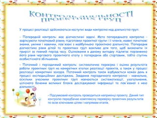 У процесі реалізації здійснюються наступні види контролю над діяльністю груп:

- Попередній контроль: має діагностичні задачі. Мета попереднього контролю -
зафіксувати початковий рівень підготовки проектної групи і її членів, наявні початкові
знання, уміння і навички, пов'язані з майбутньою проектною діяльністю. Попередня
діагностика рівня дітей та проектних груп важлива для того, щоб визначити їх
приріст за певний період часу. Оцінювання в даному випадку підлягає порівнянню
його рівня чергового проектного етапу з попереднім або стартовим, тобто ступінь
особистісного збільшення.
- Поточний і періодичний контроль: систематична перевірка і оцінка результатів
роботи проектних груп на конкретних етапах реалізації проектів, а також у процесі
реалізації конкретних заходів. Поточний контроль також відбувається кожен день в
процесі експедиційних досліджень. Завдання періодичного контролю - навчальна,
оскільки учасники проектних груп навчаються систематизації, узагальнення,
цілісного бачення великих блоків досліджуваної інформації та пов'язаної з нею
діяльності.

                   - Підсумковий контроль проводиться наприкінці проекту. Даний тип
                   контролю передбачає комплексну перевірку проектних результатів
                   по всім ключовим цілям і напрямам етапів.
 