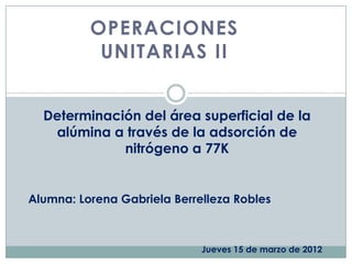 OPERACIONES
           UNITARIAS II


  Determinación del área superficial de la
   alúmina a través de la adsorción de
             nitrógeno a 77K


Alumna: Lorena Gabriela Berrelleza Robles



                             Jueves 15 de marzo de 2012
 