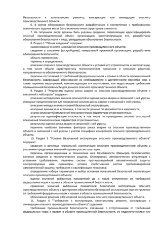 безопасности к капитальному ремонту, консервации или ликвидации опасного
производственного объекта.
6. В состав обоснования безопасности разработчиком в соответствии с требованиями
технического задания могут быть включены иные структурные элементы.
7. На титульном листе должны быть указаны сведения, позволяющие идентифицировать
опасный производственный объект, организацию, эксплуатирующую его, разработчика
обоснования безопасности и лицо, утвердившее обоснование безопасности.
8. Раздел 1 "Общие сведения" содержит:
наименование и место нахождения опасного производственного объекта;
сведения о заказчике (застройщике), генеральной проектной организации, разработчике
обоснования безопасности;
область применения;
термины и определения;
описание опасного производственного объекта и условий его строительства и эксплуатации,
в том числе общую характеристику технологических процессов и описание решений,
направленных на обеспечение его безопасности;
перечень отступлений от требований федеральных норм и правил в области промышленной
безопасности, содержащий обоснование их необходимости и достаточности принятых мер, а
также перечень мероприятий, компенсирующих эти отступления, или недостающие требования
промышленной безопасности для данного опасного производственного объекта.
9. Раздел 2 "Результаты оценки риска аварии на опасном производственном объекте и
связанной с ней угрозы" содержит:
описание методологии анализа опасностей и оценки риска аварии и связанной с ней угрозы,
исходные предположения для проведения анализа риска аварии и связанной с ней угрозы;
описание метода анализа условий безопасной эксплуатации;
исходные данные и их источники, в том числе данные по аварийности и надежности;
анализ опасностей отклонений технологических параметров от регламентных;
результаты идентификации опасности, в том числе по проведению анализа опасностей
отклонений технологических параметров от регламентных;
результаты оценки риска аварии и связанной с ней угрозы;
перечень наиболее значимых факторов риска аварии на опасном производственном
объекте и связанной с ней угрозы с учетом специфики конкретного опасного производственного
объекта.
10. Раздел 3 "Условия безопасной эксплуатации опасного производственного объекта"
содержит:
сведения о режимах нормальной эксплуатации опасного производственного объекта с
указанием предельных значений параметров эксплуатации;
перечень организационных и технических мер безопасности (барьеров безопасности),
включая сведения о технологических защитах, блокировках, автоматических регуляторах с
уставками срабатывания; перечень систем противоаварийной автоматической защиты,
контролируемые ими параметры, уставки срабатывания систем противоаварийной
автоматической защиты; требования к квалификации персонала;
определение набора параметров и выбор основных показателей безопасной эксплуатации
опасного производственного объекта;
оценку значений выбранных показателей до и после отступления от требований
федеральных норм и правил в области промышленной безопасности;
сравнение значений выбранных показателей безопасной эксплуатации опасного
производственного объекта с критериями обеспечения безопасной эксплуатации при отступлении
от требований федеральных норм и правил в области промышленной безопасности;
обоснование решения о безопасной эксплуатации опасного производственного объекта.
11. Раздел 4 "Требования к эксплуатации, капитальному ремонту, консервации и
ликвидации опасного производственного объекта" содержит:
требования промышленной безопасности, связанные с отступлениями от требований
федеральных норм и правил в области промышленной безопасности, их недостаточностью или
 