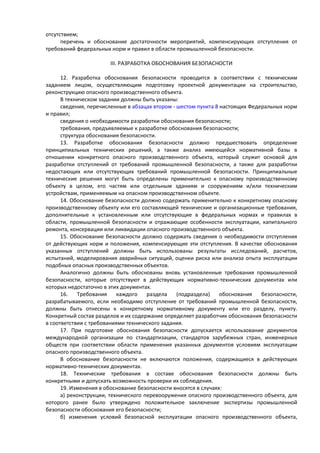 отсутствием;
перечень и обоснование достаточности мероприятий, компенсирующих отступления от
требований федеральных норм и правил в области промышленной безопасности.
III. РАЗРАБОТКА ОБОСНОВАНИЯ БЕЗОПАСНОСТИ
12. Разработка обоснования безопасности проводится в соответствии с техническим
заданием лицом, осуществляющим подготовку проектной документации на строительство,
реконструкцию опасного производственного объекта.
В техническом задании должны быть указаны:
сведения, перечисленные в абзацах втором - шестом пункта 8 настоящих Федеральных норм
и правил;
сведения о необходимости разработки обоснования безопасности;
требования, предъявляемые к разработке обоснования безопасности;
структура обоснования безопасности.
13. Разработке обоснования безопасности должно предшествовать определение
принципиальных технических решений, а также анализ имеющейся нормативной базы в
отношении конкретного опасного производственного объекта, который служит основой для
разработки отступлений от требований промышленной безопасности, а также для разработки
недостающих или отсутствующих требований промышленной безопасности. Принципиальные
технические решения могут быть определены применительно к опасному производственному
объекту в целом, его частям или отдельным зданиям и сооружениям и/или техническим
устройствам, применяемым на опасном производственном объекте.
14. Обоснование безопасности должно содержать применительно к конкретному опасному
производственному объекту или его составляющей технические и организационные требования,
дополнительные к установленным или отсутствующие в федеральных нормах и правилах в
области, промышленной безопасности и отражающие особенности эксплуатации, капитального
ремонта, консервации или ликвидации опасного производственного объекта.
15. Обоснование безопасности должно содержать сведения о необходимости отступления
от действующих норм и положения, компенсирующие эти отступления. В качестве обоснования
указанных отступлений должны быть использованы результаты исследований, расчетов,
испытаний, моделирования аварийных ситуаций, оценки риска или анализа опыта эксплуатации
подобных опасных производственных объектов.
Аналогично должны быть обоснованы вновь установленные требования промышленной
безопасности, которые отсутствуют в действующих нормативно-технических документах или
которых недостаточно в этих документах.
16. Требования каждого раздела (подраздела) обоснования безопасности,
разрабатываемого, если необходимо отступление от требований промышленной безопасности,
должны быть отнесены к конкретному нормативному документу или его разделу, пункту.
Конкретный состав разделов и их содержание определяет разработчик обоснования безопасности
в соответствии с требованиями технического задания.
17. При подготовке обоснования безопасности допускается использование документов
международной организации по стандартизации, стандартов зарубежных стран, инженерных
обществ при соответствии области применения указанных документов условиям эксплуатации
опасного производственного объекта.
В обоснование безопасности не включаются положения, содержащиеся в действующих
нормативно-технических документах.
18. Технические требования в составе обоснования безопасности должны быть
конкретными и допускать возможность проверки их соблюдения.
19. Изменения в обоснование безопасности вносятся в случаях:
а) реконструкции, технического перевооружения опасного производственного объекта, для
которого ранее было утверждено положительное заключение экспертизы промышленной
безопасности обоснования его безопасности;
б) изменения условий безопасной эксплуатации опасного производственного объекта,
 