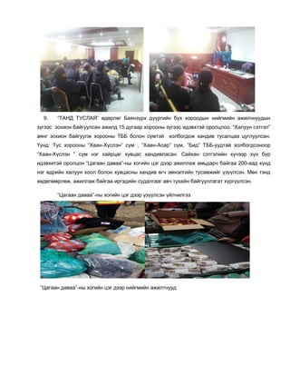 9. “ТАНД ТУСЛАЯ” өдөрлөг Баянзүрх дүүргийн бүх хороодын нийгмийн ажилчнуудын
зүгээс зохион байгуулсан ажилд 15 дугаар хорооны зүгээс идэвхтэй оролцлоо. “Халуун сэтгэл”
аянг зохион байгуулж хорооны ТББ болон сүмтэй холбогдож хандив тусалцаа цуглуулсан.
Үүнд: Тус хорооны “Хаан-Хүслэн” сүм , “Хаан-Асар” сүм, ”Бид” ТББ-уудтай холбогдсоноор
“Хаан-Хүслэн ” сүм нэг хайрцаг хувцас хандивласан. Сайхан сэтгэлийн хүчээр хүн бүр
идэвхитэй оролцон “Цагаан даваа”-ны хогийн цэг дээр ажиллаж амьдарч байгаа 200-аад хүнд
нэг өдрийн халуун хоол болон хувцасны хандив өгч эмнэлгийн тусамжийг үзүүлсэн. Мөн тэнд
хөдөлмөрлөж, ажиллаж байгаа иргэдийн судалгааг авч тухайн байгууллагат хүргүүлсэн.
“Цагаан даваа”-ны хогийн цэг дээр үзүүлсэн үйлчилгээ
“Цагаан даваа”-ны хогийн цэг дээр нийгмийн ажилтнууд
 