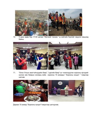 10. 5 дахь өдөр бүр 17:00 цагаас “Иргэний танхим ”-д нийтийн бүжгийг явуулж хэвшээд
байна.
11. “Олон Улсын эмэгтэйчүүдийн баяр”, “цэргийн баяр”-ыг тохиолдуулан хорооны иргэдийг
хүлээн авч баярын конкерц хийж хорооны 10 ахмадыг “Хорооны хүндэт ” тэмдгээр
шагнав.
Дараах 10 ахмад “Хорооны хүндэт”тэмдэгээр шагнуулав.
 