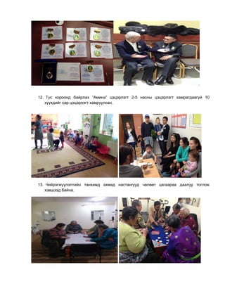 12. Тус хороонд байрлах “Амина” цэцэрлэгт 2-5 насны цэцэрлэгт хамрагдаагүй 10
хүүхдийг сар цэцэрлэгт хамруулсан.
13. Чийрэгжүүлэлтийн танхимд ахмад настангууд чөлөөт цагаараа даалуу тоглож
хэвшээд байна.
 