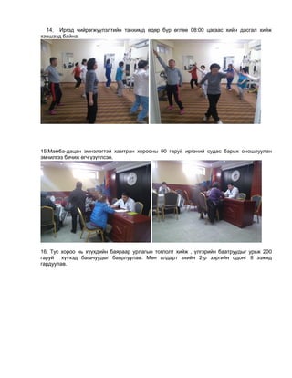 14. Иргэд чийрэгжүүлэлтийн танхимд өдөр бүр өглөө 08:00 цагаас хийн дасгал хийж
хэвшээд байна.
15.Мамба-дацан эмнэлэгтэй хамтран хорооны 90 гаруй иргэний судас барьж оношлуулан
эмчилгээ бичиж өгч үзүүлсэн.
16. Тус хороо нь хүүхдийн баяраар урлагын тоглолт хийж , үлгэрийн баатруудыг урьж 200
гаруй хүүхэд багачуудыг баярлуулав. Мөн алдарт эхийн 2-р зэргийн одонг 8 ээжид
гардуулав.
 