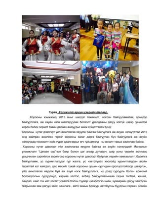 Гурав .Тохижилт ариун цэврийн талаар.
Хорооны хэмжээнд 2015 оныг шилдэг тохижилт, ногоон байгууламжтай, цэмцгэр
байгууллага, аж ахуйн нэгж шалгаруулах болзолт уралдааны дагуу хоггүй цэвэр орчинтой
хороо болох зорилт тавин дараах ажлуудыг хийж гүйцэтгэлээ.Үүнд:
Хорооны нутаг дэвсгэрт үйл ажиллагаа явуулж байгаа байгуулага аж ахуйн нэгжүүдтэй 2015
онд хамтран ажиллах гэрээг хорооны засаг дарга байгуулан бүх байгуулага аж ахуйн
нэгжүүдэд тохижилт хийх үүрэг даалгаврыг өгч гүйцэтгэлд нь хяналт тавьж ажиллаж байна.
Хорооны нутаг дэвсгэрт үйл ажиллагаа явуулж байгаа аж ахуйн нэгжүүдийг Монголын
уламжлалт “Цагаан сар”-ын баяр болон цаг агаар дулаарч, шар усны үерийн аюулаас
урьдчилан сэргийлэх зорилгоор хорооны нутаг дэвсгэрт байрлах үерийн хамгаалалт, барилга
байгууламж, ус хуримтлагддаг гуу жалга, ус нэвтрүүлэх хоолойд хуримтлагдсан ахуйн
гаралтай хог хаягдал, цас мөсийг тухай хорооны оршин суугчдын оролцоотойгоор цэвэрлэн,
үйл ажиллагаа явуулж буй аж ахуй нэгж байгууллага, их дээд сургууль болон ерөнхий
боловсролын сургуулиуд, харъяа хэлтэс, албад байгууллагынхаа гадна талбай, хашаа,
сандал, хайс гэх мэт хэсэгт угаалга болон түүвэр цэвэрлэгээ хийж, хуваарийн дагуу заагдсан
газрынхаа зам дагуух хайс, хашлага , авто замын брожур, автобусны буудлын саравч, хогийн
 