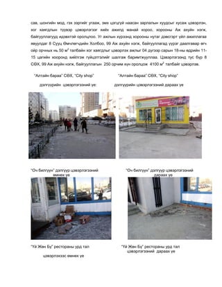 сав, шонгийн мод, гэх зэргийг угааж, эмх цэгцгүй наасан зарлалын хуудсыг хусаж цэвэрлэн,
хог хаягдлын түүвэр цэвэрлэгээг хийх ажилд манай хороо, хорооны Аж ахуйн нэгж,
байгууллагууд идэвхтэй оролцлоо. Уг ажлын хүрээнд хорооны нутаг дэвсгэрт үйл ажиллагаа
явуулдаг 8 Сууц Өмчлөгчдийн Холбоо, 99 Аж ахуйн нэгж, байгууллагад үүрэг даалгавар өгч
ойр орчных нь 50 м2
талбайн хог хаягдлыг цэвэрлэх ажлыг 04 дүгээр сарын 18-ны өдрийн 11-
15 цагийн хооронд хийлгэж гүйцэтгэлийг шалгаж баримтжууллаа. Цэвэрлэгээнд тус бүр 8
СӨХ, 99 Аж ахуйн нэгж, байгууллагын 250 орчим хүн оролцож 4100 м2
талбайг цэвэрлэв.
“Алтайн бараа” СӨХ, “City shop” “Алтайн бараа” СӨХ, “City shop”
дэлгүүрийн цэвэрлэгээний үе: дэлгүүрийн цэвэрлэгээний дараах үе
“Оч билгүүн” дэлгүүр цэвэрлэгээний “Оч билгүүн” дэлгүүр цэвэрлэгээний
өмнөх үе дараах үе
“Үй Жөн Бү” рестораны урд тал “Үй Жөн Бү” рестораны урд тал
цэвэрлэгээний дараах үе
цэвэрлэхээс өмнөх үе
 