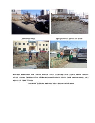Цэвэрлэгээний үе Цэвэрлэгээний дараах хог ачилт
Нийтийн эзэмшлийн зам талбайг эзэнтэй болгох зорилгоор засаг даргын ажлын албаны
албан хаагчид, хэсгийн ахлагч нар хариуцан авч байнгын хяналт тавьж ажилласаны үр дүнд
хур хоггүй хороо боллоо.
“Чандмань” СӨХ-ийн ажилчид, иргэд мод тарьж байгаа нь
 