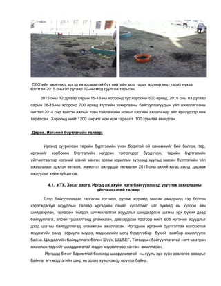 СӨХ-ийн ажилчид, иргэд их идэвхитэй бүх нийтийн мод тарих өдрөөр мод тарих нүхээ
бэлтгэж 2015 оны 05 дугаар 10-ны мод суулгаж тарьсан.
2015 оны 12 дугаар сарын 15-18-ны хооронд тус хорооны 500 өрхөд, 2015 оны 03 дугаар
сарын 06-16-ны хооронд 700 өрхөд Нутгийн захиргааны байгууллагуудын үйл ажиллагааны
чиглэл 2014 онд хийсэн ажлын товч тайлангийн номыг хэсгийн ахлагч нар айл өрхүүдээр явж
тараасан. Хороонд нийт 1200 ширхэг ном ирж тараалт 100 хувьтай явагдсан.
Дөрөв. Иргэний бүртгэлийн талаар:
Иргэнд суурилсан төрийн бүртгэлийн үнэн бодитой ой санамжийг бий болгох, төр,
иргэнийг холбосон бүртгэлийн нэгдсэн тогтолцоог бүрдүүлж, төрийн бүртгэлийн
үйлчилгээгээр иргэний эрхийг хангах эрхэм зорилгын хүрээнд хуульд заасан бүртгэлийн үйл
ажиллагааг эрхлэн хөтөлж, зорилтот ажлуудыг төлөвлөн 2015 оны эхний хагас жилд дараах
ажлуудыг хийж гүйцэтгэв.
4.1. ИТХ, Засаг дарга, Иргэд аж ахуйн нэгж байгууллагад үзүүлэх захиргааны
үйлчилгээний талаар
Дээд байгууллагаас гаргасан тогтоол, дүрэм, журамд заасан амьдралд тэр болгон
хэрэгждэггүй асуудлын талаар иргэдийн санал хүсэлтийг цаг тухайд нь хүлээн авч
шийдвэрлэн, гаргасан гомдол, шүүмжлэлтэй асуудлыг шийдвэрлэх шатны эрх бүхий дээд
байгууллага, албан тушаалтанд уламжлан, давхардсан тоогоор нийт 608 иргэний асуудлыг
дээд шатны байгууллагад уламжлан ажилласан. Иргэдийн иргэний бүртгэлтэй холбоотой
мэдлэгийн санд зориулж мэдээ, мэдээллийн цогц бүрдүүлбэр бүхий самбар ажиллуулж
байна. Цагдаагийн байгууллага болон Шүүх, ШШБЕГ, Татварын байгууллагатай нягт хамтран
ажиллаж тэднийг шаардлагатай мэдээ мэдээллээр ханган ажилласан.
Иргэдэд бичиг баримттай болоход шаардлагатай нь хууль эрх зүйн зөвлөгөө зааврыг
байнга өгч мэдлэгийн санд нь зохих хувь нэмэр оруулж байна.
 