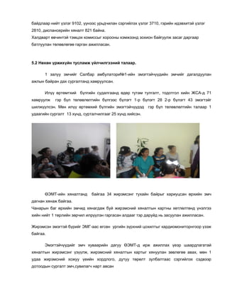 байдлаар нийт үзлэг 9102, үүнээс урьдчилан сэргийлэх үзлэг 3710, гэрийн идэвхитэй үзлэг
2810, диспансерийн хяналт 821 байна.
Халдварт өвчинтэй тэмцэх комиссыг хорооны хэмжээнд зохион байгуулж засаг даргаар
батлуулан төлөвлөгөө гарган ажилласан.
5.2 Нөхөн үржихүйн тусламж үйлчилгээний талаар.
1 залуу эмчийг Салбар амбулатори№1-ийн эмэгтэйчүүдийн эмчийг дагалдуулан
ажлын байран дах сургалтанд хамруулсан.
Илүү өртөмтхий бүлгийн судалгаанд өдөр тутам тулгалт, тодотгол хийн ЖСА-д 71
хамруулж гэр бүл төлөвлөлтийн бүлгээс бүлэгт 1-р бүлэгт 28 2-р бүлэгт 43 эмэгтэйг
шилжүүлсэн. Мөн илүү өртөмхий бүлгийн эмэгтэйчүүдэд гэр бүл төлөвлөлтийн талаар 1
удаагийн сургалт 13 хүнд, сурталчилгааг 25 хүнд хийсэн.
ӨЭМТ-ийн хяналтанд байгаа 34 жирэмсэнг тухайн байрыг хариуцсан өрхийн эмч
дагнан хянаж байгаа.
Чанарын баг өрхийн эмчид хянагдаж буй жирэмсний хяналтын картны хөтлөлтөнд үнэлгээ
хийн нийт 1 төрлийн зөрчил илрүүлэн гаргасан алдааг тэр даруйд нь засуулан ажилласан.
Жирэмсэн эмэгтэй бүрийг ЭМГ-аас өгсөн ургийн зүрхний цохилтыг кардиомониторнгоор үзэж
байгаа.
Эмэгтэйчүүдийг эмч хуваарийн дагуу ӨЭМТ-д ирж ажиллах үеэр шаардлагатай
хяналтын жирэмсэнг үзүүлж, жирэмсний хяналтын картыг хянуулан зөвлөгөө авах, мөн 1
удаа жирэмсний хожуу үеийн хордлого, дутуу төрөлт зулбалтаас сэргийлэх сэдвээр
дотоодын сургалт эмч,сувилагч нарт авсан
 