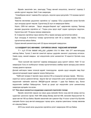 Өрхийн эмнэлгийн эмч, ажилчдад “Томуу өвчний оношлогоо, эмчилгээ” сэдвээр 2
цагийн сургалт явуулав. Нийт 2 эмч хамрагдав.
“Улаанбурхан өвчин” сэдвээр 84-р сургууль, оюунлаг дунд сургуулийн 112 хүүхдэд сургалт
явуулав.
“Бөөстөх өвчлөлөөс урьдчилан сэргийлэх нь” сэдвээр 122-р цэцэрлэгийн ахлах бүлгийн
эцэг эхчүүдэд сургалт явулав. Сургалтанд 22 эцэг эх хамрагдсан байна.
Хороо, СӨХ-тэй хамтран “Эрүүл амьдрал-Бидний гарт” өдөрлөгийн хүрээнд “Балнад
өвчнөөс урьдчилан сэргийлэх нь”, “Ундны усны эрүүл ахуй” сэдэвт сургалдтыг явуулсан.
Сургалтанд нийт 18 орцны жижүүр хамрагдсан.
В, С вирусээс сэргийлье гарын авлагыг 80 ш тараан иргэдэд сурталчилгаа хийсэн
Эцэг эхчүүдэд А гепатитын талаар сурталчилгаа нийт 80 ш санамж тараан, 154 хүнд
сурталчилгаа хийсэн байна.
Сүрьеэ өвчний шинжилгээнд нийт 22 орцны жижүүрийг хамруулсан.
5.6 ХАЛДВАРТ БУС ӨВЧНӨӨС СЭРГИЙЛЭХ ХЯНАХ ҮНДЭСНИЙ ХӨТӨЛБӨР
Ýì÷ á¿ð õºõíèé õàâäàð èëð¿¿ëýõ ¿çëýãèéã òîãòìîë õèéæ íèéò 217 эмэгтэйчүүдэд
хийгээд байна. Үүнээс 2 эмэгтэй сэжигтэй гарсныг дүүргийн эмнэлэгт үзүүлэхээр илгээсэн.
Умайн хүзүү, хөхний хавдрын эрт илрүүлэгийн үзлэг шинжилгээг 18 зорилтот бүлгийн хүнд
хийсэн.
“Хоол хүнсний зөв хэрэглээ” сэдвээр ахмадуудын дунд сургалт хийсэн. Нийт 12 хүн
хамрагдсан Усны ач холбогдлын талаар сурталчилгааны самбар гарган иргэдэд усаа хэмнэх
талаар уриалга гаргасан
Дэлхий нийтээрээ тамхи татахгүй өдрийг тохиолдуулан өрхийн эрүүл мэндийн төвд Хорт
зуршилгүй ирээдүй сэдэвт өдөрлөг зохион байгуулсан.
“ЧШӨ-ний талаарх 4 төрлийн гарын авлагыг 60 ш олшруулан иргэдэд тараав. Мянганы
сорилтын сангын дэмжлэгтэйгээр явуулж буй эрт илрүүлгийн үзлэг шинжилгээний талаархи
мэдээллийг нийгмийн ажилтан ЭМСДИ-үүдтэй хамтран 1 удаа бүх байрны орц, болон
мэдээллийн самбарт байршуулсан. Үүний үр дүндп эрт илрүүлгийн үзлэг шинжилгээнд
хамрагдах иргэдийн тоо өссөн.
5.7 “Хүн амын насжилтын асуудлаарх үндэсний стратегийн талаар:
Өрхийн эмнэлгийн харьяа хүн амын дунд хэвтрийн болон хүнд өвчтэй ахмад настны
судалгааг шинэчлэн гаргав. Нийт 898 ахмад бөгөөд эмэгтэй 498, хөгжлийн бэрхшээлтэй 18,
архаг өвчтэй 195 хүн байна. Өрхийн эмнэлгийн эмч сувилагч бүр 14 хоног тутам 4-5-р бүлгийн
хэвтрийн болон хүнд өвчтэй ахмадуудыг гэрээр эргэн, асаргаа сувилгааны талаар зөвлөгөө
өгч хэвшээд байна.
2015 оны эхний хагас урьдчилан сэргийлэх үзлэгт хамрагдсан 244 хүн байна.
 