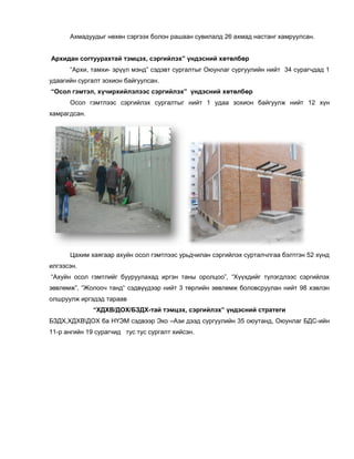 Ахмадуудыг нөхөн сэргээх болон рашаан сувилалд 26 ахмад настанг хамруулсан.
Архидан согтуурахтай тэмцэх, сэргийлэх” үндэсний хөтөлбөр
“Архи, тамхи- эрүүл мэнд” сэдэвт сургалтыг Оюунлаг сургуулийн нийт 34 сурагчдад 1
удаагийн сургалт зохион байгуулсан.
“Осол гэмтэл, хүчирхийлэлээс сэргийлэх” үндэсний хөтөлбөр
Осол гэмтлээс сэргийлэх сургалтыг нийт 1 удаа зохион байгуулж нийт 12 хүн
хамрагдсан.
Цахим хаягаар ахуйн осол гэмтлээс урьдчилан сэргийлэх сурталчлгаа бэлтгэн 52 хүнд
илгээсэн.
“Ахуйн осол гэмтлийг бууруулахад иргэн таны оролцоо”, “Хүүхдийг түлэгдлээс сэргийлэх
зөвлөмж”, “Жолооч танд“ сэдвүүдээр нийт 3 төрлийн зөвлөмж боловсруулан нийт 98 хэвлэн
олшруулж иргэдэд тараав
“ХДХВ/ДОХ/БЗДХ-тай тэмцэх, сэргийлэх” үндэсний стратеги
БЗДХ,ХДХВДОХ ба НҮЭМ сэдвээр Эко –Ази дээд сургуулийн 35 оюутанд, Оюунлаг БДС-ийн
11-р ангийн 19 сурагчид тус тус сургалт хийсэн.
 