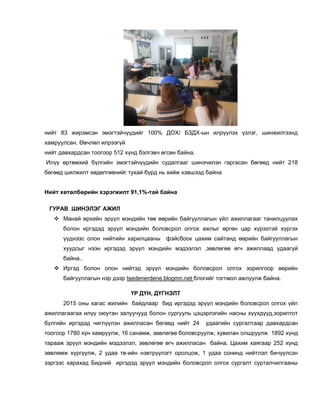 нийт 83 жирэмсэн эмэгтэйчүүдийг 100% ДОХ/ БЗДХ-ын илрүүлэх үзлэг, шинжилгээнд
хамруулсан. Өвчлөл илрээгүй
нийт давхардсан тоогоор 512 хүнд бэлгэвч өгсөн байна.
Илүү өртөмхий бүлгийн эмэгтэйчүүдийн судалгааг шинэчилэн гаргасан бөгөөд нийт 218
бөгөөд шилжилт хөдөлгөөнийг тухай бүрд нь хийж хэвшээд байна
Нийт хөтөлбөрийн хэрэгжилт 91,1%-тай байна
ГУРАВ .ШИНЭЛЭГ АЖИЛ
 Манай өрхийн эрүүл мэндийн төв өөрийн байгууллагын үйл ажиллагааг танилцуулах
болон иргэдэд эрүүл мэндийн боловсрол олгох ажлыг өргөн цар хүрээтэй хүргэх
үүднээс олон нийтийн харилцааны фэйсбоок цахим сайтанд өөрийн байгууллагын
хуудсыг нээн иргэдэд эрүүл мэндийн мэдээлэл ,зөвлөгөө өгч ажиллаад удаагүй
байна..
 Иргэд болон олон нийтэд эрүүл мэндийн боловсрол олгох зорилгоор өөрийн
байгууллагын нэр дээр tsedenerdene.blogmn.net блогийг тогтмол ажлуулж байна.
ҮР ДҮН, ДҮГНЭЛТ
2015 оны хагас жилийн байдлаар бид иргэдэд эрүүл мэндийн боловсрол олгох үйл
ажиллагаагаа илүү оюутан залуучууд болон сургууль цэцэрлэгийн насны хүүхдүүд,зорилтот
бүлгийн иргэдэд чиглүүлэн ажилласан бөгөөд нийт 24 удаагийн сургалтаар давхардсан
тоогоор 1780 хүн хамруулж, 16 санамж, зөвлөгөө боловсруулж, хувилан олшруулж 1892 хүнд
тарааж эрүүл мэндийн мэдээлэл, зөвлөгөө өгч ажилласан байна. Цахим хаягаар 252 хүнд
зөвлөмж хүргүүлж, 2 удаа тв-ийн нэвтрүүлэгт оролцож, 1 удаа сонинд нийтлэл бичүүлсэн
зэргээс харахад Бидний иргэдэд эрүүл мэндийн боловсрол олгох сургалт сурталчилгааны
 