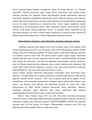 болгон ажиллаж байна. Архидан согтуурахтай тэмцэх чиглэлээр “Шалгалт 1,2”, “Хуулийн
хэрэгжилт”, “Хамтын ажиллагаа” зэрэг нэгдсэн болон хэсэгчилсэн арга хэмжээг зохион
байгуулж ажиллаа. Хүн худалдах хүүхэд эмэгтэйчүүдийг бэлгийн мөлжлөгийн зорилгоор
ашиглахаас хамгаалах хөтөлбөрийн хэрэгжилтийг хангах зорилгоор хорооны нутаг дэвсгэрт
дэмий тэнэж гуйлга гуйдаг болон гэмт хэрэг үйлдэж болзошгүй 6 хүүхдийг бүртгэл судалгаанд
авч ар гэр асран хамгаалагчид нь хүлээлгэн өгсөн. Гэрээт харуул хамгаалалт хувийн
хамгаалалтын үйл ажиллагаанд хяналт тавих зорилгоор хорооны нутаг дэвсгэрт үндсэн
хаягтай 2 өөр дүүрэг хороонд байрладаг боловч тус хороонд харуул хамгаалалтын үйл
ажиллагаа явуулдаг 8 аж ахуйн нэгжийн харуул хамгаалалтыг шалгаж дутагдал гаргасан 23
байгууллагад албан мэдэгдэл өгч 19 албан мэдэгдэлийн хариу авч ажиллав.
Долоо.Батлан хамгаалах, цэрэг дайчилгаа, гамшгаас хамгаалах талаар:
Баянзүрх дүүргийн Засаг Даргын 2015 оны 04 дүгээр сарын 08-ны өдрийн А/126
дугаар захирамжийн дагуу 2015 оны 05 дугаар сарын 08-10-ний өдрүүдэд цэргийн жинхэнэ
албанд татах ажлыг Баянзүрх дүүргийн 53 дугаар сургууль дээр зохион байгуулж ажиллаа.
Тус хорооны цэргийн насны нийт 163 иргэнд цэргийн зарлан дуудах хуудас тарааснаас
өөрийн биеэр ирж цэрэг татлагын комиссоор орсон 91 иргэн, очоогүй 66 иргэнийг торгуулийн
арга хэмжээ авч ажилласан. Тоо бүртгэлд хамрагдах үүрэгтнүүдийн нэрсийн жагсаалтыг
хэсэг тус бүрээр гаргаж бүртгэлд хамруулах ажлыг зохион байгуулж нийт хамрагдах 1833
хүнээс 1803 хүнийг бүртгэлд хамруулж, шинээр 18 нас хүрсэн буюу үүрэгтний үнэмлэхээ
аваагүй байсан 76 хүнд анкет нээж үүрэгтний үнэмлэх олгосон.
Цахим хэлбэрт шилжиж байгаатай холбогдуулан программын дагуу бүртгэлийн ажлыг
явуулсан. Тоо бүртгэлийн ажлыг заасан хугацаанд нь чанартай гүйцэтгэж дүн мэдээг нэгтгэн
дүүргийн цэргийн хэлтэст хүргэлээ. 2015 оны 03 дугаар сарын 26-ны өдрийн 16 цагт
Улаанбаатар хотын хэмжээнд суурилуулсан төвлөрсөн зарлан мэдээллийн хэрэгсэл /дуут
дохио/- оор хорооны нутаг дэвсгэрт үйл ажиллагаа явуулдаг аж ахуйн нэгж, албан
байгууллагад тус албан бичгийг хүргүүлэн биелэлтийг ханган ажилласан. Гамшгаас
хамгаалах, дайчилгаа зохион байгуулах зэрэг ажлын төлөвлөгөөг хийж дүүргийн
удирдлагуудаар батлуулан биелэлтийг нь тооцон ажиллаж байна.
Монгол Улсын Засгийн газрын 2011 оны 339, 340 дүгээр тогтоолоор батлагдсан
“Гамшгийн аюулын тухай зарлан мэдээллийн дохио дамжуулах журам” Гамшгийн үед нүүлгэн
шилжүүүлэх журмын дагуу Баянзүрх дүүргийн “ОНЦГОЙ БАЙДЛЫН ХЭЛТЭС”-ээс мэдэгдэл
ирсэний дагуу АГУ-35-р ангийн гал сөнөөгч О.Мэндсайханы хяналтан доор 2015 оны
03дугаар сарын 26-ны өдрийн 16:00 цагт хийж гүйцэтгэлээ.
 
