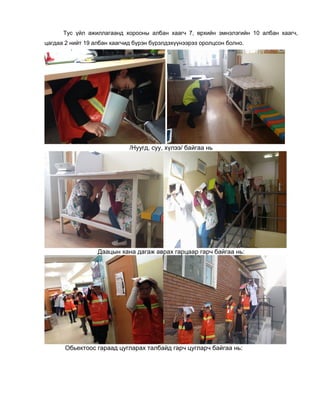 Тус үйл ажиллагаанд хорооны албан хаагч 7, өрхийн эмнэлэгийн 10 албан хаагч,
цагдаа 2 нийт 19 албан хаагчид бүрэн бүрэлдэхүүнээрээ оролцсон болно.
/Нуугд, суу, хүлээ/ байгаа нь
Даацын хана дагаж аврах гарцаар гарч байгаа нь:
Обьектоос гараад цугларах талбайд гарч цугларч байгаа нь:
 