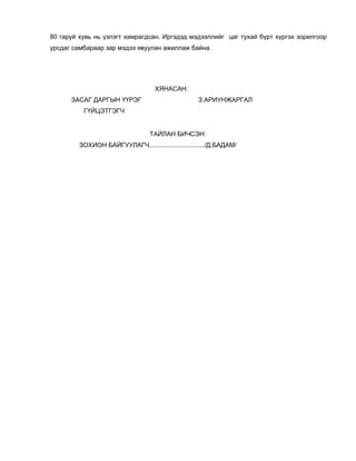 80 гаруй хувь нь үзлэгт хамрагдсан. Иргэдэд мэдээллийг цаг тухай бүрт хүргэх зорилгоор
урсдаг самбараар зар мэдээ явуулан ажиллаж байна.
ХЯНАСАН:
ЗАСАГ ДАРГЫН ҮҮРЭГ З.АРИУНЖАРГАЛ
ГҮЙЦЭТГЭГЧ
ТАЙЛАН БИЧСЭН:
ЗОХИОН БАЙГУУЛАГЧ.............................../Д.БАДАМ/
 